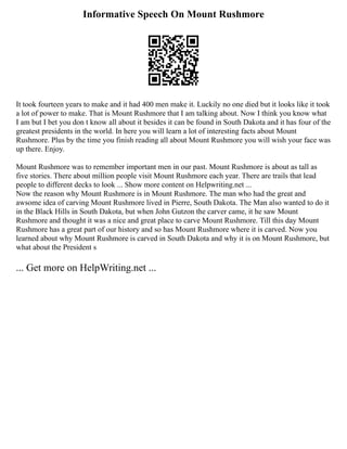 Informative Speech On Mount Rushmore
It took fourteen years to make and it had 400 men make it. Luckily no one died but it looks like it took
a lot of power to make. That is Mount Rushmore that I am talking about. Now I think you know what
I am but I bet you don t know all about it besides it can be found in South Dakota and it has four of the
greatest presidents in the world. In here you will learn a lot of interesting facts about Mount
Rushmore. Plus by the time you finish reading all about Mount Rushmore you will wish your face was
up there. Enjoy.
Mount Rushmore was to remember important men in our past. Mount Rushmore is about as tall as
five stories. There about million people visit Mount Rushmore each year. There are trails that lead
people to different decks to look ... Show more content on Helpwriting.net ...
Now the reason why Mount Rushmore is in Mount Rushmore. The man who had the great and
awsome idea of carving Mount Rushmore lived in Pierre, South Dakota. The Man also wanted to do it
in the Black Hills in South Dakota, but when John Gutzon the carver came, it he saw Mount
Rushmore and thought it was a nice and great place to carve Mount Rushmore. Till this day Mount
Rushmore has a great part of our history and so has Mount Rushmore where it is carved. Now you
learned about why Mount Rushmore is carved in South Dakota and why it is on Mount Rushmore, but
what about the President s
... Get more on HelpWriting.net ...
 
