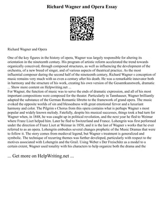Richard Wagner and Opera Essay
Richard Wagner and Opera
One of the key figures in the history of opera, Wagner was largely responsible for altering its
orientation in the nineteenth century. His program of artistic reform accelerated the trend towards
organically conceived, through composed structures, as well as influencing the development of the
orchestra, of a new breed of singer, and of various aspects of theatrical practice. As the most
influential composer during the second half of the nineteenth century, Richard Wagner s conception of
music remains very much with us even a century after his death. He was a remarkable innovator both
in harmony and the structure of his work, creating his own version of the Gesamtkunstwerk, dramatic
... Show more content on Helpwriting.net ...
For Wagner, the function of music was to serve the ends of dramatic expression, and all of his most
important compositions were composed for the theater. Particularly in Tannhauser, Wagner brilliantly
adapted the substance of the German Romantic libretto to the framework of grand opera. The music
evoked the opposite worlds of sin and blessedness with great emotional fervor and a luxuriant
harmony and color. The Pilgrim s Chorus from this opera contains what is perhaps Wagner s most
popular and widely known melody. Fatefully, despite his musical successes, things took a bad turn for
Wagner when, in 1848, he was caught up in political revolution, and the next year he fled to Weimar
where Franz Liszt helped him. Later he fled to Switzerland and France. Lohengrin was first performed
under the direction of Franz Liszt at Weimar in 1850, and it is the last of Wagner s works that he ever
referred to as an opera. Lohengrin embodies several changes prophetic of the Music Dramas that were
to follow it. The story comes from medieval legend, but Wagner s treatment is generalized and
symbolic. The technique of recurring themes was further developed, particularly with respect to the
motives associated with Lohengrin and the Grail. Using Weber s Der Freischütz as a model to a
certain extent, Wagner used tonality with his characters to help organize both the drama and the
... Get more on HelpWriting.net ...
 