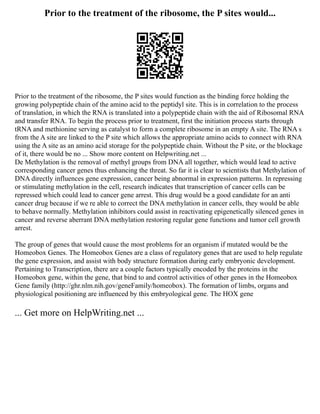 Prior to the treatment of the ribosome, the P sites would...
Prior to the treatment of the ribosome, the P sites would function as the binding force holding the
growing polypeptide chain of the amino acid to the peptidyl site. This is in correlation to the process
of translation, in which the RNA is translated into a polypeptide chain with the aid of Ribosomal RNA
and transfer RNA. To begin the process prior to treatment, first the initiation process starts through
tRNA and methionine serving as catalyst to form a complete ribosome in an empty A site. The RNA s
from the A site are linked to the P site which allows the appropriate amino acids to connect with RNA
using the A site as an amino acid storage for the polypeptide chain. Without the P site, or the blockage
of it, there would be no ... Show more content on Helpwriting.net ...
De Methylation is the removal of methyl groups from DNA all together, which would lead to active
corresponding cancer genes thus enhancing the threat. So far it is clear to scientists that Methylation of
DNA directly influences gene expression, cancer being abnormal in expression patterns. In repressing
or stimulating methylation in the cell, research indicates that transcription of cancer cells can be
repressed which could lead to cancer gene arrest. This drug would be a good candidate for an anti
cancer drug because if we re able to correct the DNA methylation in cancer cells, they would be able
to behave normally. Methylation inhibitors could assist in reactivating epigenetically silenced genes in
cancer and reverse aberrant DNA methylation restoring regular gene functions and tumor cell growth
arrest.
The group of genes that would cause the most problems for an organism if mutated would be the
Homeobox Genes. The Homeobox Genes are a class of regulatory genes that are used to help regulate
the gene expression, and assist with body structure formation during early embryonic development.
Pertaining to Transcription, there are a couple factors typically encoded by the proteins in the
Homeobox gene, within the gene, that bind to and control activities of other genes in the Homeobox
Gene family (http://ghr.nlm.nih.gov/geneFamily/homeobox). The formation of limbs, organs and
physiological positioning are influenced by this embryological gene. The HOX gene
... Get more on HelpWriting.net ...
 