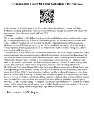 Criminological Theory Of Edwin Sutherland s Differential...
I. Introduction: Differential Association Theory is a criminological theory devised by Edwin
Sutherland asserting that criminal behavior is behavior learned through association with others who
communicate their values and attitudes (Walsh, 559).
Summary:
We live in a world that is full of choices and some individuals believe we have a choice that is made
by ourselves regardless of any influences from outside parties. We have the authority to determine
what is right or wrong for our own lives and we should be held accountable for those decisions.
However, one would believe it s safe to say we live in a world that approaches life with a black or
white perception. Meaning decisions in life are either morally right or morally wrong and ... Show
more content on Helpwriting.net ...
The world is full of self centered and self absorbed individuals. We are in a digital world where selfies
are more common than group photos and working alone for numerous hours are the latest trend. We
are forbidden to ask for assistance from others because one should be able to provide for themselves.
Walters lifestyle theory can be applied to our society today, in terms of crime isn t a behavior one
choices. Society has a pattern that can alter the course of someone s life and decisions leading them
down a path of criminal history full of irresponsible, impulsive and self indulgent behavior.
II. Differential Association Theory Differential Association Theory was created by Edwin Sutherland,
whose primary goal was to create a theory that could explain both individual criminality and collect
crime rates (Walsh, 186). For crime to occur conditions must be available, if not present crime does
not exist (Walsh, 186). In reading 13, it shows that individuals exposed to criminal activity are more
likely to become involved in criminal acts. Many empirical tests have relied on the number of criminal
associates as evidence of interaction with criminal members within an individual s primary group
(Walsh, 217). The reading on page 141 supports Sutherland s idea that behavior is learned. Kody Scott
was recently a graduate from an elementary school in Los Angeles whose sole purpose in life was to
become a part of a gang known as Eight Trey Crips. Many would argue
... Get more on HelpWriting.net ...
 