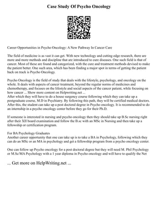 Case Study Of Psycho Oncology
Career Opportunities in Psycho Oncology: A New Pathway In Cancer Care
The field of medicine is as vast it can get. With new technology and cutting edge research, there are
more and more methods and discipline that are introduced to cure diseases. One such field is that of
cancer. Most of these are found and categorized, with the cure and treatment methods devised to make
the patient better. One such area, which has been finding a major spot in terms of getting the patient
back on track is Psycho Oncology.
Psycho Oncology is the field of study that deals with the lifestyle, psychology, and oncology on the
whole. It deals with aspects of cancer treatment, beyond the regular norms of medicines and
chemotherapy, and focuses on the lifestyle and social aspects of the cancer patient, while focusing on
how cancer ... Show more content on Helpwriting.net ...
After which they will have to do a house surgency course following which they can take up a
postgraduate course, M.D in Psychiatry. By following this path, they will be certified medical doctors.
After this, the student can take up a post doctoral degree in Psycho oncology. It is recommended to do
an internship in a psycho oncology center before they go for their Ph.D.
If someone is interested in nursing and psycho oncology then they should take up B.Sc nursing right
after their XII board examination and follow the B.sc with an MSc in Nursing and then take up a
fellowship or certification program.
For BA Psychology Graduates
Another career opportunity that one can take up is to take a BA in Psychology, following which they
can do an MSc or an MA in psychology and get a fellowship program from a psycho oncology center.
One can follow up Psycho oncology for a post doctoral degree but they will need M. Phil Psychology
or M.Sc/MA Psychology with a 1 year diploma in Psycho oncology and will have to qualify the Net
... Get more on HelpWriting.net ...
 