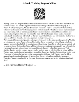 Athletic Training Responsibilities
Primary Duties and Responsibilities Athletic Trainers work with athletes so that those individuals are
well conditioned and are able to pursue their sport or activity with a reduced risk of injury. If an
athlete does become injured, Athletic Trainers are first on the scene to assess the situation and help
with immediate treatment. Works in conjunction with other sports related individuals, such as strength
and conditioning staff, to create safe and effective exercise plans in terms of fitness, nutrition and
conditioning programs [that are] customized to meet individual student athlete needs . Has direct
contact with injured sports individuals as they are under rehabilitation and will make the final say as to
when an athlete is cleared ... Show more content on Helpwriting.net ...
Work Values/Characteristics/Qualities Job requires trainers to be dependable and responsible, Must be
an ethical, moral person Requires leadership, to take charge in situations without being asked. Job
requires trainers to handle high stress situations without losing the ability to effective execute their job
or concern others. Decisive Confident Athletic trainers must make decisions quickly and affirmatively
even as early as right after an injury occurs and through the entire rehabilitative process. Their
decision dictates whether a player is ready to play again or must be side lined due to injury. Athletic
Trainers must trust in themselves that they are making the correct decision for that athlete. Listen Lead
Possession of both verbal and non verbal communication skills are vital. Trainers must be able to
accurately understand and interpret directions from Doctors to implement effective treatment.
Therefore, Trainers must be able to give clear directions to prevent any further injuries and maintain
proper
... Get more on HelpWriting.net ...
 