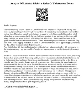 Analysis Of Lemony Snicket s Series Of Unfortunate Events
Reader Response
I first read Lemony Snicket s Series of Unfortunate Events when I was 10 years old. Having little
patience, I planned to just skim through but found myself immediately immersed in the story and the
writing style. The author uses clever techniques to appeal to both children and older readers, which
allowed me to remain engaged with the text. Snicket warns that, if you are interested in books with
happy endings, you would be better off reading some other book. I found myself attracted to the
gothic elements and darker nature of the text. I found it to be uniquely different to the traditional fairy
tales with a cliché happily ever after . A Series of Unfortunate Events has no typical happily ever after,
but the ... Show more content on Helpwriting.net ...
As a child, I often felt frustrated that adults would not always take me seriously. I felt empowered by
the idea that perhaps I too was capable of solving my own problems as a self reliant and independent
being.
Snicket is a clever and humorous narrator. He assists the reader with more advanced words, explaining
them in their given context. As a young reader, this was very educational and helpful and allowed me
to further understand and enjoy the series. As an older reader, I came to realise that he did this in a
comedic way. For example, Snicket writes, It is now necessary for me to use the rather hackneyed
phrase meanwhile, back at the ranch. The word hackneyed here means used by so, so many writers
that by the time Lemony Snicket uses it, it is a tiresome cliché. Snicket also introduces children to
important concepts and ideas. He notes, your initial opinion of things may change over time, and the
children knew, as I m sure you know, that the worst surroundings can be tolerated if the people in
them are interesting and kind. He also addressed more serious issues, acting as a moral guide, but
ensured these issues were not too overwhelming by maintaining a sense of humour. He writes, stealing
is not excusable if, for instance, you are in a museum and you decide that a certain painting would
look better in your house... But if you were very very hungry, and you had no way of obtaining
money, it might be excusable to grab the painting, take it
... Get more on HelpWriting.net ...
 