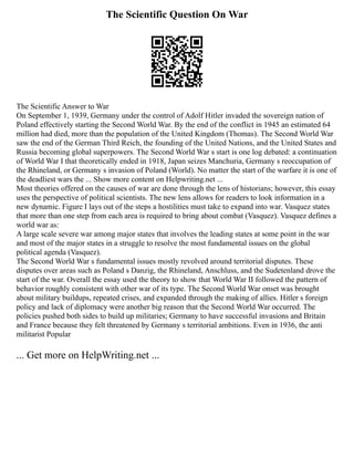 The Scientific Question On War
The Scientific Answer to War
On September 1, 1939, Germany under the control of Adolf Hitler invaded the sovereign nation of
Poland effectively starting the Second World War. By the end of the conflict in 1945 an estimated 64
million had died, more than the population of the United Kingdom (Thomas). The Second World War
saw the end of the German Third Reich, the founding of the United Nations, and the United States and
Russia becoming global superpowers. The Second World War s start is one log debated: a continuation
of World War I that theoretically ended in 1918, Japan seizes Manchuria, Germany s reoccupation of
the Rhineland, or Germany s invasion of Poland (World). No matter the start of the warfare it is one of
the deadliest wars the ... Show more content on Helpwriting.net ...
Most theories offered on the causes of war are done through the lens of historians; however, this essay
uses the perspective of political scientists. The new lens allows for readers to look information in a
new dynamic. Figure I lays out of the steps a hostilities must take to expand into war. Vasquez states
that more than one step from each area is required to bring about combat (Vasquez). Vasquez defines a
world war as:
A large scale severe war among major states that involves the leading states at some point in the war
and most of the major states in a struggle to resolve the most fundamental issues on the global
political agenda (Vasquez).
The Second World War s fundamental issues mostly revolved around territorial disputes. These
disputes over areas such as Poland s Danzig, the Rhineland, Anschluss, and the Sudetenland drove the
start of the war. Overall the essay used the theory to show that World War II followed the pattern of
behavior roughly consistent with other war of its type. The Second World War onset was brought
about military buildups, repeated crises, and expanded through the making of allies. Hitler s foreign
policy and lack of diplomacy were another big reason that the Second World War occurred. The
policies pushed both sides to build up militaries; Germany to have successful invasions and Britain
and France because they felt threatened by Germany s territorial ambitions. Even in 1936, the anti
militarist Popular
... Get more on HelpWriting.net ...
 