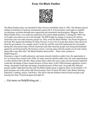 Essay On Black Panther
The Black Panther party was founded by Huey Newton and Bobby Seale in 1966. The Panthers placed
militant self defense of minority communities against the U.S Government, and fought to establish
revolutionary socialism through mass organizing and community based program. (Baggins, Brian.
Black Panther Party, www.marxists.org/history/usa/workers/black panthers/.). During the 1960 s the
civil rights movement was at its full strength. The BPP fought for change in America for African
Americans and even other minority groups too. They wrote the Black Panther: Ten Pointe Program in
the book War Against the Panthers by Huey Newton. It was a list of wants they believe they deserved
from the government. For example, point 2 in the list said We want full employment for our people ,
during this time period many African Americans and other minority groups were being discriminated
against by not being hired by the business owners. Leaving many minority people out of work, barely
being able to pay their bills. The Black Panthers believed the ... Show more content on
Helpwriting.net ...
Housing is a sign of wealth and power, and many minority families couldn t have the opportunity to
live in a home they owned in the 1960s. So many minority families didn t have the same opportunities
as white families did in the 60s. Many tenants had to deal with crazy codes and rent because landlords
could take advantage of there tenants because of there skins. In the 1960s housing regulations weren t
strong, and people could take advantage of people because of there skin. So people did. Minority
groups couldn t fight back but they had The Black Panther party to fight for them. In the Panther s 10
point program one of the points talk about housing. Point 10 states We Want Land, Bread, Housing,
Education, Clothing, Justice, And Peace. This shows that the Panthers believed hard enough to put
housing into there 10 point program and fight for
... Get more on HelpWriting.net ...
 