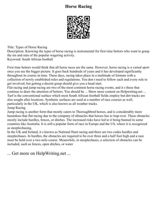 Horse Racing
Title: Types of Horse Racing
Description: Knowing the types of horse racing is instrumental for first time bettors who want to grasp
the ins and outs of the popular wagering activity.
Keyword: South African football
First time bettors would think that all horse races are the same. However, horse racing is a varied sport
once you see the bigger picture. It goes back hundreds of years and it has developed significantly
throughout its course in time. These days, racing takes place in a multitude of formats with a
collection of newly established rules and regulations. You don t need to follow each and every rule to
get involved, but getting a decent grasp should give you a head start.
Flat racing and jump racing are two of the most common horse racing events, and it s these that
continue to draw the attention of bettors. You should be ... Show more content on Helpwriting.net ...
Turf is the conventional surface which most South African football fields employ but dirt tracks are
also sought after locations. Synthetic surfaces are used at a number of race courses as well,
particularly in the UK, which is also known as all weather tracks.
Jump Racing
Jump racing is another form that mostly caters to Thoroughbred horses, and is considerably more
hazardous that flat racing due to the company of obstacles that horses has to leap over. These obstacles
mostly include hurdles, fences, or ditches. The increased risks have led to it being banned in some
countries like Australia. It is still a popular form of race in Europe and the US, where it is recognized
as steeplechasing.
In the UK and Ireland, it s known as National Hunt racing and there are two codes hurdles and
steeplechases. In hurdles, the obstacles are required to be over three and a half foot high and a race
must be held over a two mile course. Meanwhile, in steeplechases, a selection of obstacles can be
included, such as fences, open ditches, or water
... Get more on HelpWriting.net ...
 
