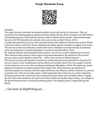 Tropic Hormone Essay
examples.
The tropic hormone stimulates an endocrine gland to grow and secrete it s hormones. They are
secreted by the adenohypophysis (anterior pituitary gland) (Taylor, 2016). Examples are FSH follicle
stimulating hormones which help the female ovaries to mature and to ovulate. Adrenocorticotropic
hormone (ACTH) stimulates the adrenal cortex and secretes cortisol (Taylor, 2016).
Compare the intercellular (cell to cell) communications of the endocrine and nervous systems Which
is the most effective and why? Please explain by providing specific examples to support your choice.
The nervous system and endocrine systems both work to maintain a constant internal environment,
while also being able to respond and adapt to external events (Boundless, 2016).
By sending electrical action potentials along neurons, the nervous system responds fast to stimuli.
Then transmits these actions to their targets using neurotransmitters, the chemical of the nervous
nervous system reacts rapidly to stimuli by ... Show more content on Helpwriting.net ...
The nervous system reacts quickly to stimuli by sending electrical action potential to stimuli by the
nervous system is near instantaneous but the effects are normally short lived. An example is the the
recoil mechanism of an arm when touching something hot (Boundless, 2016). The endocrine system
depends on hormones to obtain responses from target calls. These hormones are produced in
specialized glands at a distance from the target, hormones can influence cellular responses at a protein
or genetic level. This process takes quite a while longer then that of the nervous system. Endocrine
hormones must first be synthesized, then transported to their target cells and either enters or signals
the cell. Since these hormones act much slower their effects are usually longer lasting . An example is
the growth hormone that is secreted by pituitary gland. The pituitary gland is responsible growth
during
... Get more on HelpWriting.net ...
 