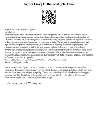 Keynes Theory Of Business Cycles Essay
Keynes Theory of Business Cycles
Introduction
A business cycle refers to a phenomenon of alternating periods of expansion and contraction in
economic activity. In many cases such as have been witnessed in free market nations including the
USA and Great Britain, economic growth is characterized by long run upward GNP growth, followed
by large periodic short run fluctuations in economic activity. The economic period associated with
high income, output and unemployment, is also known as upswing expansion or prosperity. The
economic period associated with low income, output and unemployment is also referred to as
downswing, contraction, recession or depression. These economic fluctuations are called trade cycles
because they tend to occur in a recurrent manner (Knoop, 2009, p.39). Although various theories
explain this phenomenon, this essay analyzes Keynes theory of trade cycles and explains how banking
or finance comes into perspective.
Phases of the Business Cycle Figure 27.0: Phases of the Business Cycle
Source: (Pilkington, 2014).
As can be seen from figure 27.0 above, business cycles occur in four distinct phases including:
Expansion, downturn, recession, and recovery. He first phase is the expansion phase which may also
referred to as boom, upswing or prosperity. The second phase is the Peak also known as the upper
turning point. The third phase is the contraction which may also be referred to as downswing,
recession, or depression. The fourth phase is the trough
... Get more on HelpWriting.net ...
 