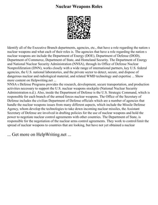 Nuclear Weapons Roles
Identify all of the Executive Branch departments, agencies, etc., that have a role regarding the nation s
nuclear weapons and what each of their roles is. The agencies that have a role regarding the nation s
nuclear weapons are include the Department of Energy (DOE), Department of Defense (DOD),
Department of Commerce, Department of State, and Homeland Security. The Department of Energy
and National Nuclear Security Administration (NNSA), through its Office of Defense Nuclear
Nonproliferation (DNN), works closely with a wide range of international partners, key U.S. federal
agencies, the U.S. national laboratories, and the private sector to detect, secure, and dispose of
dangerous nuclear and radiological material, and related WMD technology and expertise ... Show
more content on Helpwriting.net ...
NNSA s Defense Programs provides the research, development, secure transportation, and production
activities necessary to support the U.S. nuclear weapons stockpile (National Nuclear Security
Administration n.d.). Also, inside the Department of Defense is the U.S. Strategic Command, which is
responsible for each branch of the armed forces nuclear weapons. The Office of the Secretary of
Defense includes the civilian Department of Defense officials which are a number of agencies that
handle the nuclear weapons issues from many different aspects, which include the Missile Defense
Agency, whom develop the technologies to take down incoming nuclear missiles, the Assistant
Secretary of Defense are involved in drafting policies for the use of nuclear weapons and hold the
power to negotiate nuclear control agreements with other countries. The Department of State, is
responsible for the negotiation of the nuclear arms control agreements. They work to control/limit the
spread of nuclear weapons to countries that are looking, but have not yet obtained a nuclear
... Get more on HelpWriting.net ...
 
