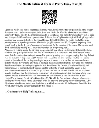 The Manifestation of Death in Poetry Essay example
Death is a reality that can be interpreted in many ways. Some people fear the possibility of no longer
living and others welcome the opportunity for a new life in the afterlife. Many poets have been
inspired by death, be it by the approaching death of loved ones or a battle for immortality. Just as each
poet is inspired differently, each poem casts a different hue of light on the topic of death giving readers
a unique way to look at death. In the poem Because I Could Not Stop for Death Emily Dickinson
portrays death as a polite gentleman who ushers people into the afterlife. The poem s opening lines
reveal death to be the driver of a carriage who stopped for the narrator of the poem. The narrator and
death travel alone passing by ... Show more content on Helpwriting.net ...
Almost as revisiting youth, the carriage passes a school yard where children play, followed by fields
and then finally the poem takes a turn and the narrator tells of the sunset. The poem reflects at this
point that the carriage is moving at a very slow pace or possibly even stopped, saying that they did not
pass the sun, rather he passed us (Dickinson line 13). As the sun sets in the poem, the procession
comes to its end with the carriage coming to a rest at a house. It is in the last two stanzas that the
narrator reveals they are at a grave and it has been many years from the time they died. The narrator
describes the home the carriage stopped by as A Swelling of the Ground (Dickinson line 18) and
further alludes to the fact the roof was just visible within the ground leading the reader to the
realization that the house is actually the grave of the narrator. In the last few lines of the poem the
narrator confesses that the entire poem is a memory of a past experience that happened a long time
ago but feels as if it was recent. The addition of the last two lines, I first surmised the Horses
Heads/Where toward Eternity (Dickinson lines 23 24), add the first and only glimmer of surprise,
leaving the reader with a jarring disconnect from the previous easy going nature of the poem. Like
Dickinson, John Donne shows us a death that is a vehicle to the afterlife in his poem Death Be Not
Proud . However, the narrator in Death Be Not Proud is
... Get more on HelpWriting.net ...
 