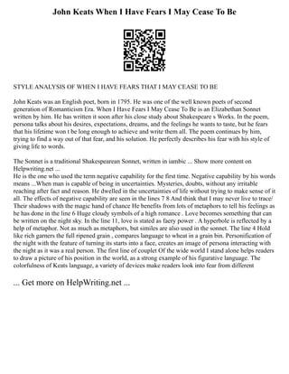 John Keats When I Have Fears I May Cease To Be
STYLE ANALYSIS OF WHEN I HAVE FEARS THAT I MAY CEASE TO BE
John Keats was an English poet, born in 1795. He was one of the well known poets of second
generation of Romanticism Era. When I Have Fears I May Cease To Be is an Elizabethan Sonnet
written by him. He has written it soon after his close study about Shakespeare s Works. In the poem,
persona talks about his desires, expectations, dreams, and the feelings he wants to taste, but he fears
that his lifetime won t be long enough to achieve and write them all. The poem continues by him,
trying to find a way out of that fear, and his solution. He perfectly describes his fear with his style of
giving life to words.
The Sonnet is a traditional Shakespearean Sonnet, written in iambic ... Show more content on
Helpwriting.net ...
He is the one who used the term negative capability for the first time. Negative capability by his words
means ...When man is capable of being in uncertainties. Mysteries, doubts, without any irritable
reaching after fact and reason. He dwelled in the uncertainties of life without trying to make sense of it
all. The effects of negative capability are seen in the lines 7 8 And think that I may never live to trace/
Their shadows with the magic hand of chance He benefits from lots of metaphors to tell his feelings as
he has done in the line 6 Huge cloudy symbols of a high romance . Love becomes something that can
be written on the night sky. In the line 11, love is stated as faery power . A hyperbole is reflected by a
help of metaphor. Not as much as metaphors, but similes are also used in the sonnet. The line 4 Hold
like rich garners the full ripened grain , compares language to wheat in a grain bin. Personification of
the night with the feature of turning its starts into a face, creates an image of persona interacting with
the night as it was a real person. The first line of couplet Of the wide world I stand alone helps readers
to draw a picture of his position in the world, as a strong example of his figurative language. The
colorfulness of Keats language, a variety of devices make readers look into fear from different
... Get more on HelpWriting.net ...
 