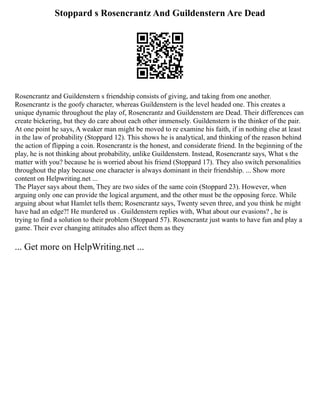 Stoppard s Rosencrantz And Guildenstern Are Dead
Rosencrantz and Guildenstern s friendship consists of giving, and taking from one another.
Rosencrantz is the goofy character, whereas Guildenstern is the level headed one. This creates a
unique dynamic throughout the play of, Rosencrantz and Guildenstern are Dead. Their differences can
create bickering, but they do care about each other immensely. Guildenstern is the thinker of the pair.
At one point he says, A weaker man might be moved to re examine his faith, if in nothing else at least
in the law of probability (Stoppard 12). This shows he is analytical, and thinking of the reason behind
the action of flipping a coin. Rosencrantz is the honest, and considerate friend. In the beginning of the
play, he is not thinking about probability, unlike Guildenstern. Instead, Rosencrantz says, What s the
matter with you? because he is worried about his friend (Stoppard 17). They also switch personalities
throughout the play because one character is always dominant in their friendship. ... Show more
content on Helpwriting.net ...
The Player says about them, They are two sides of the same coin (Stoppard 23). However, when
arguing only one can provide the logical argument, and the other must be the opposing force. While
arguing about what Hamlet tells them; Rosencrantz says, Twenty seven three, and you think he might
have had an edge?! He murdered us . Guildenstern replies with, What about our evasions? , he is
trying to find a solution to their problem (Stoppard 57). Rosencrantz just wants to have fun and play a
game. Their ever changing attitudes also affect them as they
... Get more on HelpWriting.net ...
 