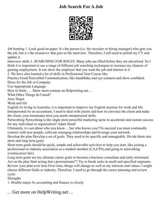Job Search For A Job
Job hunting 1. Look good on paper. It s the person (i.e. the recruiter or hiring manager) who gets you
the job, but it s the resume/cv that gets us the interview. Therefore, I still need to polish my CV and
update it.
Interview skills 1. SEARCHING FOR ROLES. Many jobs are filled before they are advertised. So I
think it is important to use a range of different job searching techniques to increase my chances of
gaining employment. It can show the employer that you want the job and interest in it
2. We have also learned a lot of skills in Professional Year Course like
Practice Good Nonverbal Communication, like handshake and eye contacts and show confident.
Dress for the Job or Company
Use Appropriate Language
How to think , ... Show more content on Helpwriting.net ...
What Other Things do I need?
Area Target
Work and life
English As living in Australia, it is important to improve my English anytime for work and life.
Interpersonal As an accountant, I need to deal with clients and how to convince the client and make
the client, your teammates trust you needs interpersonal skills.
Networking Networking is the single most powerful marketing tactic to accelerate and sustain success
for any individual or organization! Adam Small
Ultimately, it s not about who you know ... but who knows you!!To succeed you must continually
connect with new people, cultivate emerging relationships and leverage your network.
Develop the plan Develop a set of goals. They need to be specific and manageable. Divide them into
short and long term goals.
Short term goals should be quick, simple and achievable activities to help you start, like joining a
professional or industry association as a student member (CA,CPA) and going to networking
events(career fair).
Long term goals are my ultimate career goals to become a business consultant and early retirement.
Act on the plan Start acting don t procrastinate!!! Try to break tasks in small and specified segments.
Review your plan over time Over time, things will change as well as my interests and values. I might
choose different fields or industry. Therefore, I need to go through the career planning and review
cycle.
Strengths
1. Double major As accounting and finance is closely
... Get more on HelpWriting.net ...
 