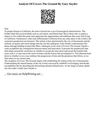 Analysis Of Covers The Ground By Gary Snyder
Title
To people foreign to California, the state is boxed into a set of stereotypical characteristics. The
Golden State has received labels such as surf nation, and liberal land. But to those who ve gotten a
chance to live within this great state appreciate the opportunities and ambitions that come with living
in California. Furthermore, what truly differentiates California from any other place in the world is the
consistent paradoxical environment. This notion is best epitomized by the city of Sacramento and the
cultural, economic and social change that the city has undergone. Gary Snyder communicates this
theme through building around John Muir s ideologies in his work of Covers The Ground. Snyder s
work exemplifies the contradiction between nature and innovation. It presents the paradoxical state
individuals around the world face on whether to accept the innovation and accept the benefits that
come with it, or stay true to the roots of nature and the history that accompanies it. This dilemma boils
down to whether we as a race embrace the progression of time and the paradoxes that follow, or we
find solace in our current state.
The inception of Covers The Ground, begins with establishing the setting of the city of Sacramento.
Understanding the natural beauty of the city is best conveyed by establish vivid imagery and Snyder
accomplishes this by describing the blossoming almond orchard acres. As the image of nature sparks
into the reader s head, Gary Snyder is
... Get more on HelpWriting.net ...
 