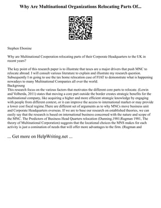 Why Are Multinational Organizations Relocating Parts Of...
Stephen Ebonine
Why are Multinational Cooperation relocating parts of their Corporate Headquarters to the UK in
recent years?
The key point of this research paper is to illustrate that taxes are a major drivers that push MNC to
relocate abroad. I will consult various literature to explain and illustrate my research question.
Subsequently I m going to use the tax home relocation case of FIAT to demonstrate what is happening
nowadays to many Multinational Companies all over the world.
Backgroung
This research focus on the various factors that motivates the different core parts to relocate. (Lewin
and Volberda, 2011) states that moving a core part outside the border creates strategic benefits for the
multinational company, like acquiring a higher and more efficient strategic knowledge by engaging
with people from different context, or it can improve the access to international market or may provide
a lower cost fiscal regime.There are different set of arguments as to why MNCs move business unit
and Corporate Headquarters overseas. If we are to base our research on established theories, we can
easily say that the research is based on international business concerned with the nature and scope of
the MNC. The Predictors of Business Head Quarters relocation (Dunning,1981;Rugman 1981, The
theory of Multinational Corporation) suggests that the locational choices the MNS makes for each
activity is just a comination of needs that will offer more advantages to the firm. (Rugman and
... Get more on HelpWriting.net ...
 