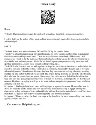 Hosea Essay
Hosea
THEME: There is nothing we can do which will separate us from God s compassion and love
I certify that I am the author of this work and that any assistance I received in its preparation is fully
acknowledged.
PART I
The book Hosea was written between 790 and 710 BC by the prophet Hosea.
The story is about the relationship between Hosea and his wife, Gomer, and how their lives parallel
that of the northern kingdom of Israel. There are several themes in the book of Hosea and I will
discuss what I think to be the main one, there is absolutely nothing we can do which will separate us
from God s love and compassion . While the northern kingdom prospers monetarily its morals and
spiritual condition is ... Show more content on Helpwriting.net ...
The LORD tells Hosea to love his wife again so he buys her back from a slave market and tells her she
must live with and be faithful to him. The LORD is extremely distressed by Israel s lack of love and
acknowledgment of His existence. He describes how they have reverted to lying, cheating , stealing,
murder, etc. and further fail to follow his word. The priests during this time are not to be let off lightly.
God tells how the priests have not spread His message, but rather they ve fed off the Israelites sins.
God tells how he s going to punish the people of Israel, for their sins, and the priests, for their lack of
concern. He closes by saying he will go to his place and not recognize the peoples of Israel until they
earnestly seek him out.
In chapter 11 God capsulizes Israel s sins and his judgment against the people. He describes how he
chose the Israelites as His people and how he delivered them from slavery in Egypt. During this
dissertation he has a change of heart and decides he will not destroy the nation Israel even if they turn
from Him. He decides he will force Israel to repent by less destructive means.
In chapter 12 Hosea preaches the Lord s message to the Israelites. He starts by describing Israel s sins
against God and how the
... Get more on HelpWriting.net ...
 