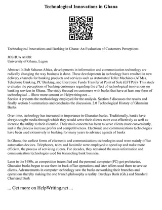 Technological Innovations in Ghana
Technological Innovations and Banking in Ghana: An Evaluation of Customers Perceptions
JOSHUAABOR
University of Ghana, Legon
Abstract In Sub Saharan Africa, developments in information and communication technology are
radically changing the way business is done. These developments in technology have resulted in new
delivery channels for banking products and services such as Automated Teller Machines (ATMs),
Telephone Banking, PC Banking, and Electronic Funds Transfer at Point of Sale (EFTPoS). This study
evaluates the perceptions of banking customers regarding the effect of technological innovations on
banking services in Ghana. The study focused on customers with banks that have at least one form of
technological ... Show more content on Helpwriting.net ...
Section 4 presents the methodology employed for the analysis. Section 5 discusses the results and
finally section 6 summarizes and concludes the discussion. 2.0 Technological History of Ghanaian
Banks
Over time, technology has increased in importance in Ghanaian banks. Traditionally, banks have
always sought media through which they would serve their clients more cost effectively as well as
increase the utility to their clientele. Their main concern has been to serve clients more conveniently,
and in the process increase profits and competitiveness. Electronic and communications technologies
have been used extensively in banking for many years to advance agenda of banks
In Ghana, the earliest forms of electronic and communications technologies used were mainly office
automation devices. Telephones, telex and facsimile were employed to speed up and make more
efficient, the process of servicing clients. For decades, they remained the main information and
communication technologies used for transacting bank business.
Later in the 1980s, as competition intensified and the personal computer (PC) got proletarian,
Ghanaian banks begun to use them in back office operations and later tellers used them to service
clients. Advancements in computer technology saw the banks networking their branches and
operations thereby making the one branch philosophy a reality. Barclays Bank (Gh.) and Standard
Chartered Bank
... Get more on HelpWriting.net ...
 