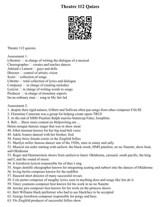 Theatre 112 Quizes
Theatre 112 quizzes
Assessment 1:
Librettist  in charge of writing the dialogue of a musical
Choreographer  creates and teaches dances
Adelaid s Lament  guys and dolls
Director  control of artistic vision
Score  collection of songs
Libretto  total collection of lyrics and dialogue
Composer  in charge of creating melodies
Lyricist  in charge of writing words to songs
Producer  in charge of monetary aspects
Im an ordinary man  song in My fair lad
Assessment 2:
1. despite their rigid natures, Gilbert and Sullivan often put songs from other composer FALSE
2. Florentine Camerata was a group for helping create opera TRUE
3. At the end of HMS Pinafore Ralph marries buttercup False; Josephine
4. Belt ... Show more content on Helpwriting.net ...
Helen morgan famous singer that was in show moat
48. Ethel merman known for her big loud belt voice
49. Adele Astaire danced with her brother, fred
50. Fanny brice female comic in the Ziegfeld follies
51. Marilyn miller famous dancer star of the 1920s, stars in sunny and sally
52. Musical sin order starting with earliest: the black crook, HMS pinafore, no no Nanette, show boat,
and Oklahoma
53. Roger and Hammerstein shows from earliest to latest: Oklahoma, carousel, south pacific, the king
and I, and the sound of music
54. Ir Gershwin lyricist responsible for of thee I sing
55. Anges demille cheographer known for integrating acating and subtext into the dances of Oklahoma
56. Irving berlin composer known for the uodilbet
57. Hassord short director of many successful revues
58. Cole porter composer of naughty lyrics seen in anything does and songs like lets do it
59. Vincy youmens composer best known for his work in no no Nanette
60. Jerome jern composer best known for his work on the princess shows
61. Bert Williams black performer who had to use blackface to be accepted
62. Geroge Gershwin composer responsible for porgy and bees
63. Flo Ziegfeld producer of successful follies show
 