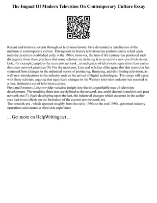 The Impact Of Modern Television On Contemporary Culture Essay
Recent and historical events throughout television history have demanded a redefinition of the
medium in contemporary culture. Throughout its history television has predominantly relied upon
industry practices established early in the 1960s, however, the turn of the century has produced such
divergence from these practices that some scholars are defining it as an entirely new era of television.
Lotz, for example, employs the term post network , an indication of televisions separation from earlier
dominant network practices (9). For the most part, Lotz and scholars alike agree that this transition has
stemmed from changes in the industrial norms of producing, financing, and distributing television, as
well new introductions to the industry such as the arrival of digital technologies. This essay will agree
with these scholars, arguing that significant changes to the Western television industry has resulted in
a new, distinctive era of television culture.
First and foremost, Lotz provides valuable insight into the distinguishable eras of television
development. The resulting three eras are defined as the network era, multi channel transition and post
network era (7). Each developing upon the last, the industrial changes which occurred in the earlier
eras had direct effects on the formation of the current post network era.
The network era , which spanned roughly from the early 1950s to the mid 1980s, governed industry
operations and created a television experience
... Get more on HelpWriting.net ...
 