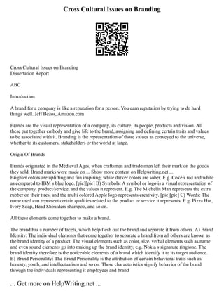 Cross Cultural Issues on Branding
Cross Cultural Issues on Branding
Dissertation Report
ABC
Introduction
A brand for a company is like a reputation for a person. You earn reputation by trying to do hard
things well. Jeff Bezos, Amazon.com
Brands are the visual representation of a company, its culture, its people, products and vision. All
these put together embody and give life to the brand, assigning and defining certain traits and values
to be associated with it. Branding is the representation of those values as conveyed to the universe,
whether to its customers, stakeholders or the world at large.
Origin Of Brands
Brands originated in the Medieval Ages, when craftsmen and tradesmen left their mark on the goods
they sold. Brand marks were made on ... Show more content on Helpwriting.net ...
Brighter colors are uplifting and fun inspiring, while darker colors are sober. E.g. Coke s red and white
as compared to IBM s blue logo. [pic][pic] B) Symbols: A symbol or logo is a visual representation of
the company, product/service, and the values it represent. E.g. The Michelin Man represents the extra
rubber on their tires, and the multi colored Apple logo represents creativity. [pic][pic] C) Words: The
name used can represent certain qualities related to the product or service it represents. E.g. Pizza Hut,
Ivory Soap, Head Shoulders shampoo, and so on.
All these elements come together to make a brand.
The brand has a number of facets, which help flesh out the brand and separate it from others. A) Brand
Identity: The individual elements that come together to separate a brand from all others are known as
the brand identity of a product. The visual elements such as color, size, verbal elements such as name
and even sound elements go into making up the brand identity, e.g. Nokia s signature ringtone. The
brand identity therefore is the noticeable elements of a brand which identify it to its target audience.
B) Brand Personality: The Brand Personality is the attribution of certain behavioral traits such as
honesty, youth, and intellectualism and so on. These characteristics signify behavior of the brand
through the individuals representing it employees and brand
... Get more on HelpWriting.net ...
 