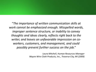 “The importance of written communication skills at
work cannot be emphasized enough. Misspelled words,
improper sentence structure, or inability to convey
thoughts and ideas clearly, reflects right back to the
writer, and leaves an unfavorable impression on co-
workers, customers, and management, and could
possibly prevent further success on the job.”
Laura Mitchell, Human Resources Manager
Wayne Wire Cloth Products, Inc., Traverse City, MI (2009)
 