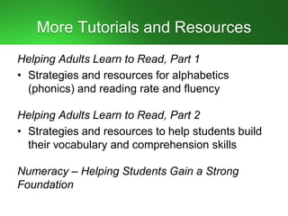 More Tutorials and Resources
Helping Adults Learn to Read, Part 1
• Strategies and resources for alphabetics
(phonics) and reading rate and fluency
Helping Adults Learn to Read, Part 2
• Strategies and resources to help students build
their vocabulary and comprehension skills
Numeracy – Helping Students Gain a Strong
Foundation
 