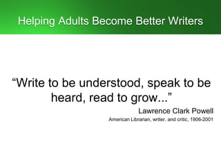 Helping Adults Become Better Writers
“Write to be understood, speak to be
heard, read to grow...”
Lawrence Clark Powell
American Librarian, writer, and critic, 1906-2001
 