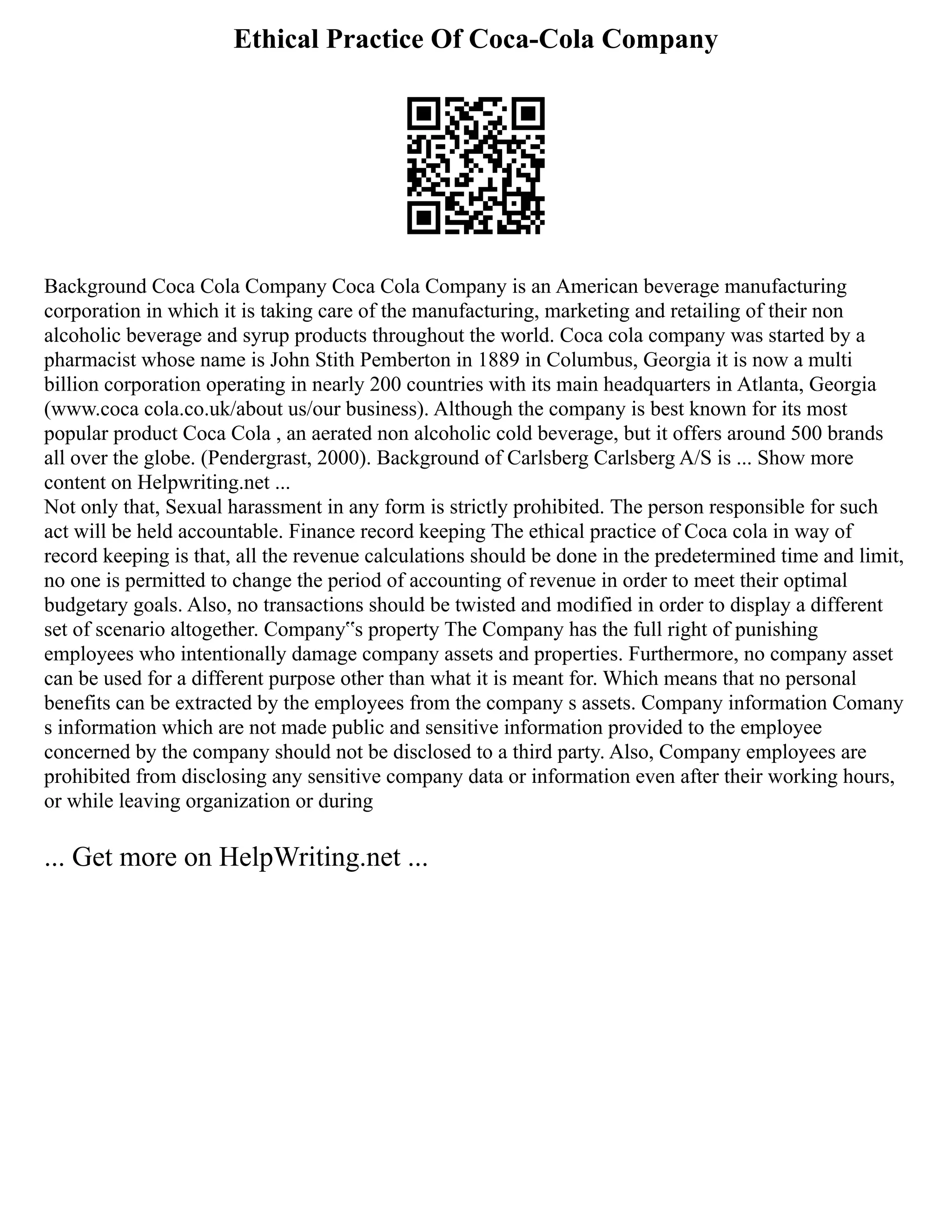 Ethical Practice Of Coca-Cola Company
Background Coca Cola Company Coca Cola Company is an American beverage manufacturing
corporation in which it is taking care of the manufacturing, marketing and retailing of their non
alcoholic beverage and syrup products throughout the world. Coca cola company was started by a
pharmacist whose name is John Stith Pemberton in 1889 in Columbus, Georgia it is now a multi
billion corporation operating in nearly 200 countries with its main headquarters in Atlanta, Georgia
(www.coca cola.co.uk/about us/our business). Although the company is best known for its most
popular product Coca Cola , an aerated non alcoholic cold beverage, but it offers around 500 brands
all over the globe. (Pendergrast, 2000). Background of Carlsberg Carlsberg A/S is ... Show more
content on Helpwriting.net ...
Not only that, Sexual harassment in any form is strictly prohibited. The person responsible for such
act will be held accountable. Finance record keeping The ethical practice of Coca cola in way of
record keeping is that, all the revenue calculations should be done in the predetermined time and limit,
no one is permitted to change the period of accounting of revenue in order to meet their optimal
budgetary goals. Also, no transactions should be twisted and modified in order to display a different
set of scenario altogether. Company‟s property The Company has the full right of punishing
employees who intentionally damage company assets and properties. Furthermore, no company asset
can be used for a different purpose other than what it is meant for. Which means that no personal
benefits can be extracted by the employees from the company s assets. Company information Comany
s information which are not made public and sensitive information provided to the employee
concerned by the company should not be disclosed to a third party. Also, Company employees are
prohibited from disclosing any sensitive company data or information even after their working hours,
or while leaving organization or during
... Get more on HelpWriting.net ...
 