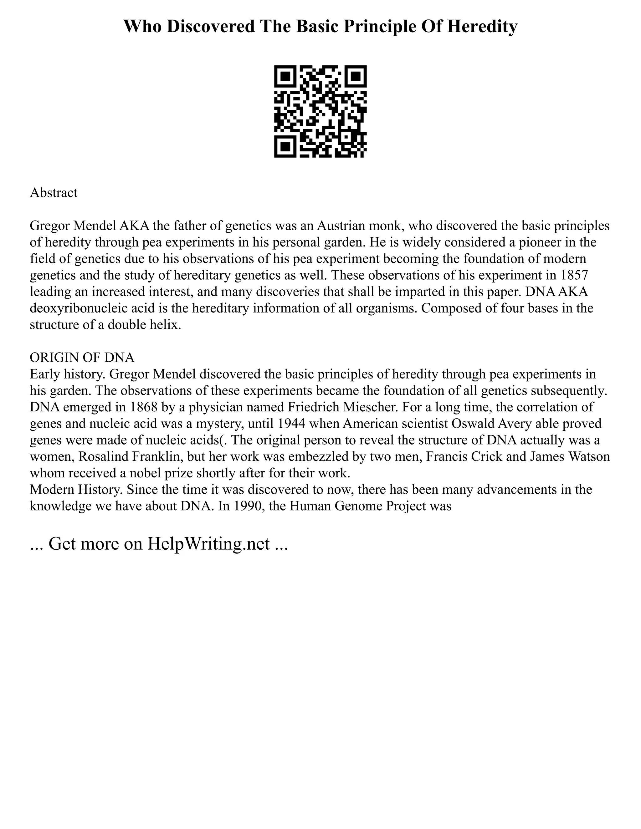 Who Discovered The Basic Principle Of Heredity
Abstract
Gregor Mendel AKA the father of genetics was an Austrian monk, who discovered the basic principles
of heredity through pea experiments in his personal garden. He is widely considered a pioneer in the
field of genetics due to his observations of his pea experiment becoming the foundation of modern
genetics and the study of hereditary genetics as well. These observations of his experiment in 1857
leading an increased interest, and many discoveries that shall be imparted in this paper. DNAAKA
deoxyribonucleic acid is the hereditary information of all organisms. Composed of four bases in the
structure of a double helix.
ORIGIN OF DNA
Early history. Gregor Mendel discovered the basic principles of heredity through pea experiments in
his garden. The observations of these experiments became the foundation of all genetics subsequently.
DNA emerged in 1868 by a physician named Friedrich Miescher. For a long time, the correlation of
genes and nucleic acid was a mystery, until 1944 when American scientist Oswald Avery able proved
genes were made of nucleic acids(. The original person to reveal the structure of DNA actually was a
women, Rosalind Franklin, but her work was embezzled by two men, Francis Crick and James Watson
whom received a nobel prize shortly after for their work.
Modern History. Since the time it was discovered to now, there has been many advancements in the
knowledge we have about DNA. In 1990, the Human Genome Project was
... Get more on HelpWriting.net ...
 