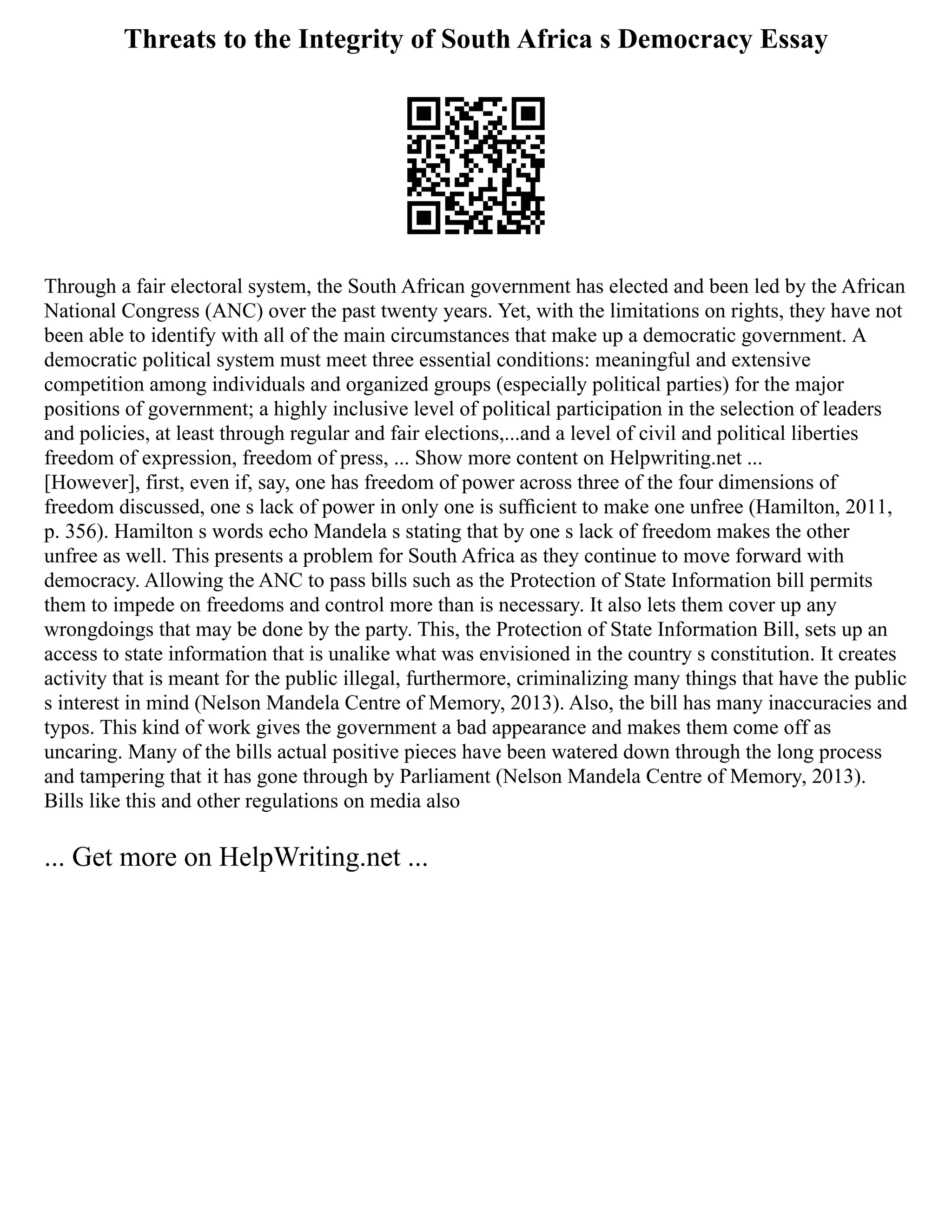 Threats to the Integrity of South Africa s Democracy Essay
Through a fair electoral system, the South African government has elected and been led by the African
National Congress (ANC) over the past twenty years. Yet, with the limitations on rights, they have not
been able to identify with all of the main circumstances that make up a democratic government. A
democratic political system must meet three essential conditions: meaningful and extensive
competition among individuals and organized groups (especially political parties) for the major
positions of government; a highly inclusive level of political participation in the selection of leaders
and policies, at least through regular and fair elections,...and a level of civil and political liberties
freedom of expression, freedom of press, ... Show more content on Helpwriting.net ...
[However], first, even if, say, one has freedom of power across three of the four dimensions of
freedom discussed, one s lack of power in only one is sufﬁcient to make one unfree (Hamilton, 2011,
p. 356). Hamilton s words echo Mandela s stating that by one s lack of freedom makes the other
unfree as well. This presents a problem for South Africa as they continue to move forward with
democracy. Allowing the ANC to pass bills such as the Protection of State Information bill permits
them to impede on freedoms and control more than is necessary. It also lets them cover up any
wrongdoings that may be done by the party. This, the Protection of State Information Bill, sets up an
access to state information that is unalike what was envisioned in the country s constitution. It creates
activity that is meant for the public illegal, furthermore, criminalizing many things that have the public
s interest in mind (Nelson Mandela Centre of Memory, 2013). Also, the bill has many inaccuracies and
typos. This kind of work gives the government a bad appearance and makes them come off as
uncaring. Many of the bills actual positive pieces have been watered down through the long process
and tampering that it has gone through by Parliament (Nelson Mandela Centre of Memory, 2013).
Bills like this and other regulations on media also
... Get more on HelpWriting.net ...
 