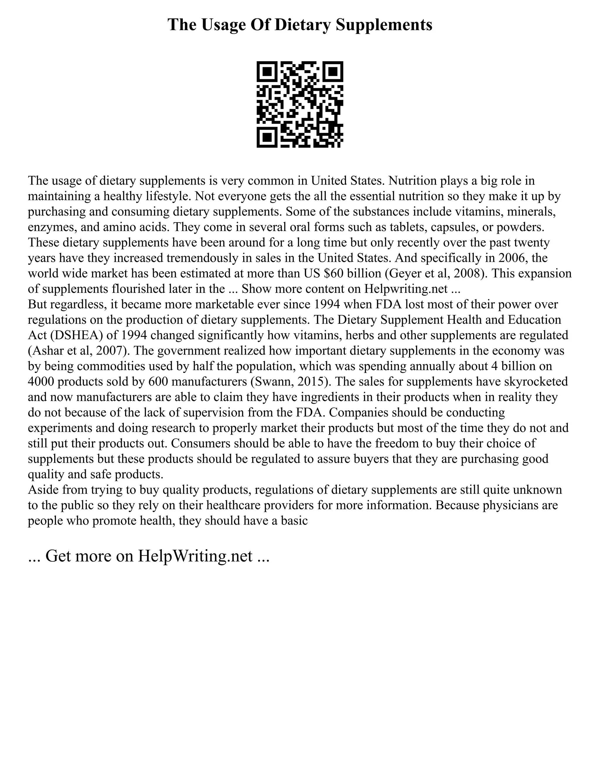 The Usage Of Dietary Supplements
The usage of dietary supplements is very common in United States. Nutrition plays a big role in
maintaining a healthy lifestyle. Not everyone gets the all the essential nutrition so they make it up by
purchasing and consuming dietary supplements. Some of the substances include vitamins, minerals,
enzymes, and amino acids. They come in several oral forms such as tablets, capsules, or powders.
These dietary supplements have been around for a long time but only recently over the past twenty
years have they increased tremendously in sales in the United States. And specifically in 2006, the
world wide market has been estimated at more than US $60 billion (Geyer et al, 2008). This expansion
of supplements flourished later in the ... Show more content on Helpwriting.net ...
But regardless, it became more marketable ever since 1994 when FDA lost most of their power over
regulations on the production of dietary supplements. The Dietary Supplement Health and Education
Act (DSHEA) of 1994 changed significantly how vitamins, herbs and other supplements are regulated
(Ashar et al, 2007). The government realized how important dietary supplements in the economy was
by being commodities used by half the population, which was spending annually about 4 billion on
4000 products sold by 600 manufacturers (Swann, 2015). The sales for supplements have skyrocketed
and now manufacturers are able to claim they have ingredients in their products when in reality they
do not because of the lack of supervision from the FDA. Companies should be conducting
experiments and doing research to properly market their products but most of the time they do not and
still put their products out. Consumers should be able to have the freedom to buy their choice of
supplements but these products should be regulated to assure buyers that they are purchasing good
quality and safe products.
Aside from trying to buy quality products, regulations of dietary supplements are still quite unknown
to the public so they rely on their healthcare providers for more information. Because physicians are
people who promote health, they should have a basic
... Get more on HelpWriting.net ...
 