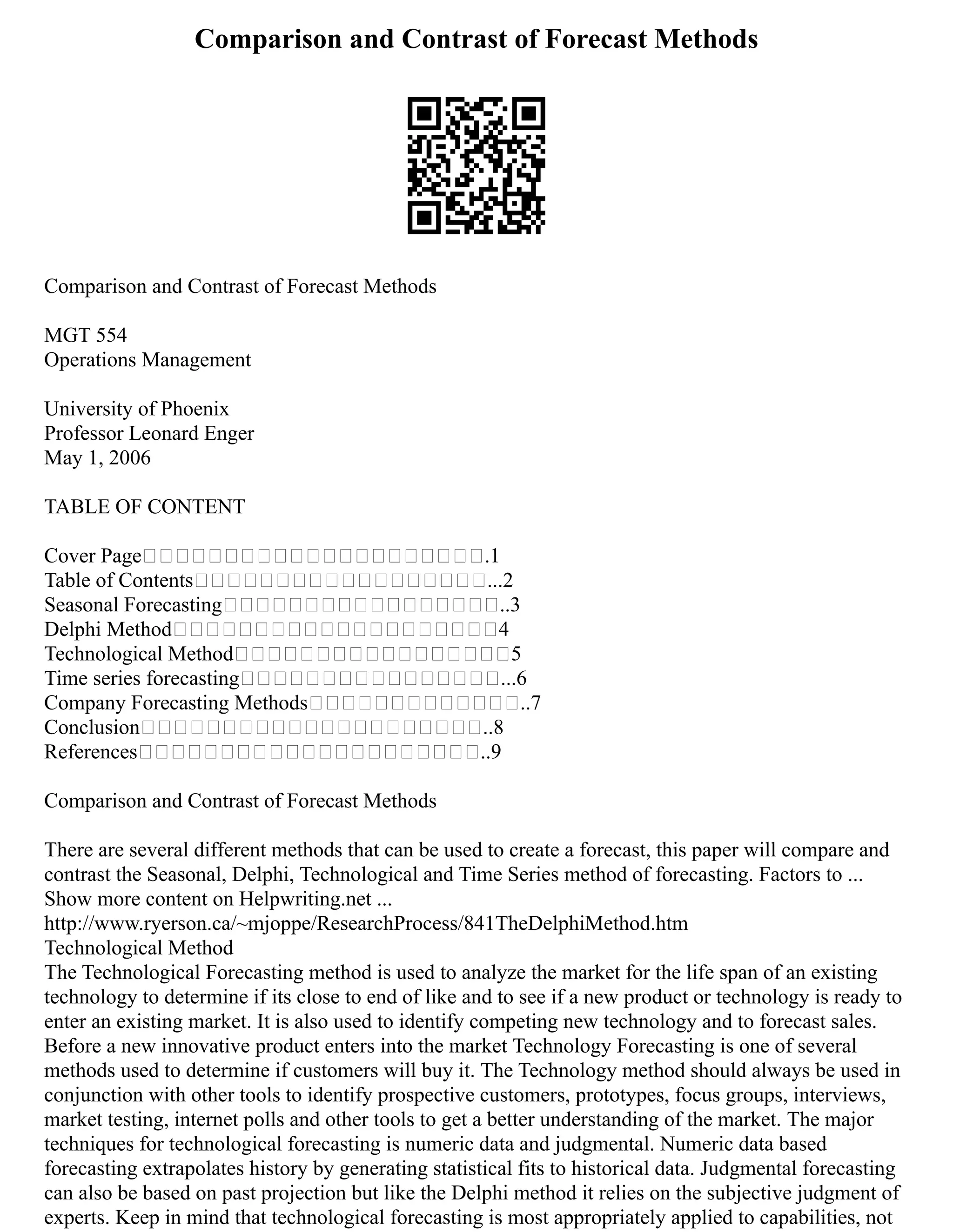 Comparison and Contrast of Forecast Methods
Comparison and Contrast of Forecast Methods
MGT 554
Operations Management
University of Phoenix
Professor Leonard Enger
May 1, 2006
TABLE OF CONTENT
Cover Page .1
Table of Contents ...2
Seasonal Forecasting ..3
Delphi Method 4
Technological Method 5
Time series forecasting ...6
Company Forecasting Methods ..7
Conclusion ..8
References ..9
Comparison and Contrast of Forecast Methods
There are several different methods that can be used to create a forecast, this paper will compare and
contrast the Seasonal, Delphi, Technological and Time Series method of forecasting. Factors to ...
Show more content on Helpwriting.net ...
http://www.ryerson.ca/~mjoppe/ResearchProcess/841TheDelphiMethod.htm
Technological Method
The Technological Forecasting method is used to analyze the market for the life span of an existing
technology to determine if its close to end of like and to see if a new product or technology is ready to
enter an existing market. It is also used to identify competing new technology and to forecast sales.
Before a new innovative product enters into the market Technology Forecasting is one of several
methods used to determine if customers will buy it. The Technology method should always be used in
conjunction with other tools to identify prospective customers, prototypes, focus groups, interviews,
market testing, internet polls and other tools to get a better understanding of the market. The major
techniques for technological forecasting is numeric data and judgmental. Numeric data based
forecasting extrapolates history by generating statistical fits to historical data. Judgmental forecasting
can also be based on past projection but like the Delphi method it relies on the subjective judgment of
experts. Keep in mind that technological forecasting is most appropriately applied to capabilities, not
 