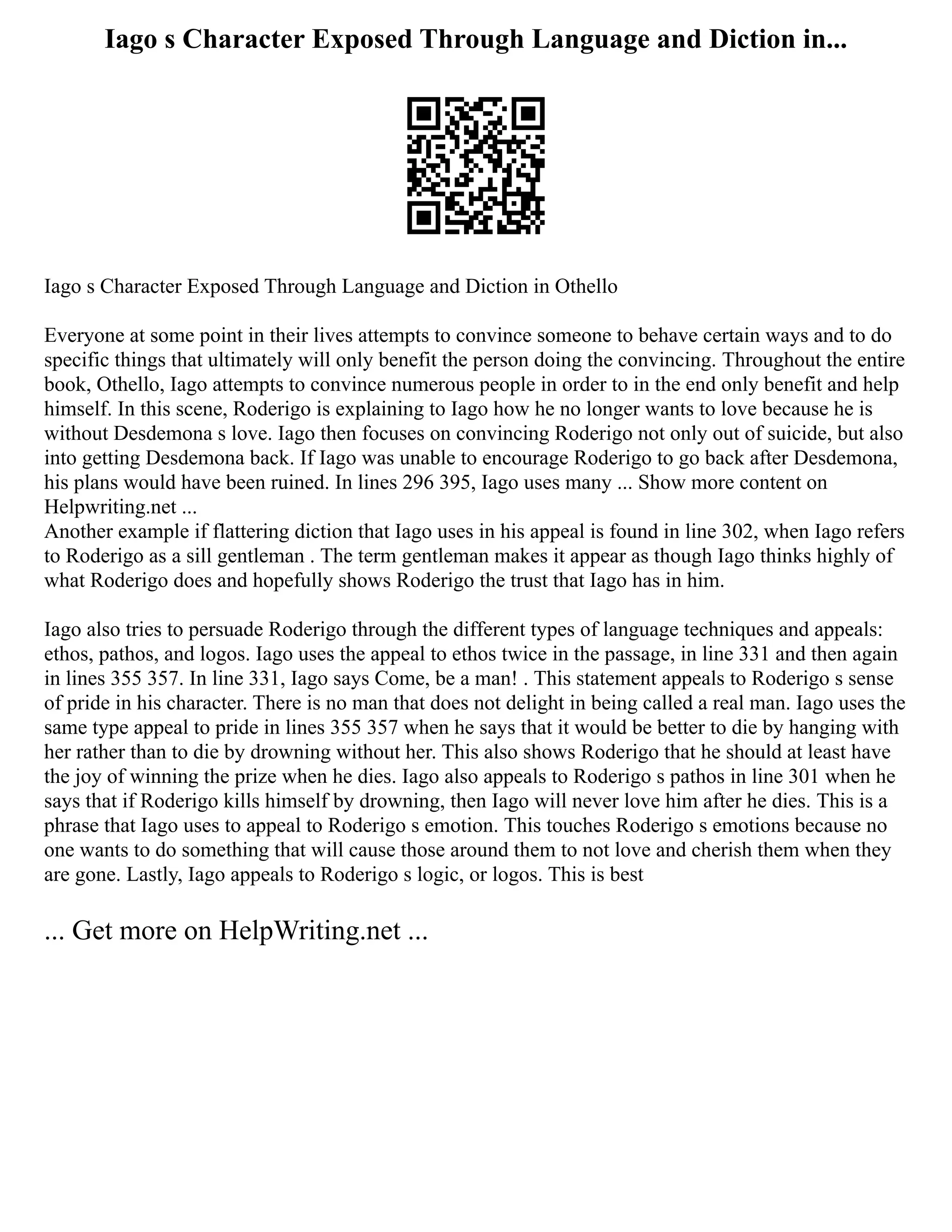 Iago s Character Exposed Through Language and Diction in...
Iago s Character Exposed Through Language and Diction in Othello
Everyone at some point in their lives attempts to convince someone to behave certain ways and to do
specific things that ultimately will only benefit the person doing the convincing. Throughout the entire
book, Othello, Iago attempts to convince numerous people in order to in the end only benefit and help
himself. In this scene, Roderigo is explaining to Iago how he no longer wants to love because he is
without Desdemona s love. Iago then focuses on convincing Roderigo not only out of suicide, but also
into getting Desdemona back. If Iago was unable to encourage Roderigo to go back after Desdemona,
his plans would have been ruined. In lines 296 395, Iago uses many ... Show more content on
Helpwriting.net ...
Another example if flattering diction that Iago uses in his appeal is found in line 302, when Iago refers
to Roderigo as a sill gentleman . The term gentleman makes it appear as though Iago thinks highly of
what Roderigo does and hopefully shows Roderigo the trust that Iago has in him.
Iago also tries to persuade Roderigo through the different types of language techniques and appeals:
ethos, pathos, and logos. Iago uses the appeal to ethos twice in the passage, in line 331 and then again
in lines 355 357. In line 331, Iago says Come, be a man! . This statement appeals to Roderigo s sense
of pride in his character. There is no man that does not delight in being called a real man. Iago uses the
same type appeal to pride in lines 355 357 when he says that it would be better to die by hanging with
her rather than to die by drowning without her. This also shows Roderigo that he should at least have
the joy of winning the prize when he dies. Iago also appeals to Roderigo s pathos in line 301 when he
says that if Roderigo kills himself by drowning, then Iago will never love him after he dies. This is a
phrase that Iago uses to appeal to Roderigo s emotion. This touches Roderigo s emotions because no
one wants to do something that will cause those around them to not love and cherish them when they
are gone. Lastly, Iago appeals to Roderigo s logic, or logos. This is best
... Get more on HelpWriting.net ...
 