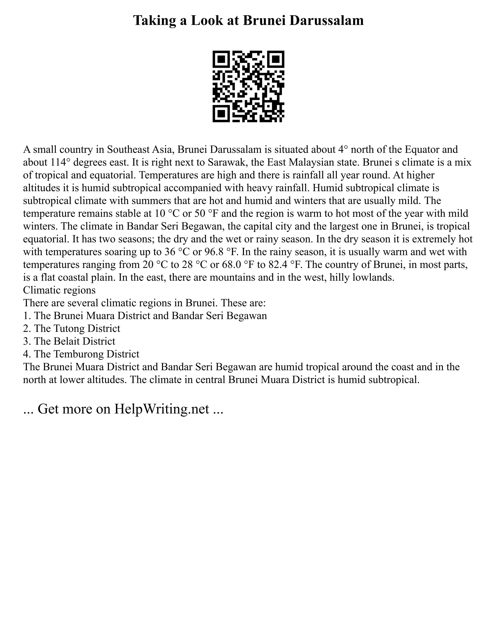 Taking a Look at Brunei Darussalam
A small country in Southeast Asia, Brunei Darussalam is situated about 4° north of the Equator and
about 114° degrees east. It is right next to Sarawak, the East Malaysian state. Brunei s climate is a mix
of tropical and equatorial. Temperatures are high and there is rainfall all year round. At higher
altitudes it is humid subtropical accompanied with heavy rainfall. Humid subtropical climate is
subtropical climate with summers that are hot and humid and winters that are usually mild. The
temperature remains stable at 10 °C or 50 °F and the region is warm to hot most of the year with mild
winters. The climate in Bandar Seri Begawan, the capital city and the largest one in Brunei, is tropical
equatorial. It has two seasons; the dry and the wet or rainy season. In the dry season it is extremely hot
with temperatures soaring up to 36 °C or 96.8 °F. In the rainy season, it is usually warm and wet with
temperatures ranging from 20 °C to 28 °C or 68.0 °F to 82.4 °F. The country of Brunei, in most parts,
is a flat coastal plain. In the east, there are mountains and in the west, hilly lowlands.
Climatic regions
There are several climatic regions in Brunei. These are:
1. The Brunei Muara District and Bandar Seri Begawan
2. The Tutong District
3. The Belait District
4. The Temburong District
The Brunei Muara District and Bandar Seri Begawan are humid tropical around the coast and in the
north at lower altitudes. The climate in central Brunei Muara District is humid subtropical.
... Get more on HelpWriting.net ...
 