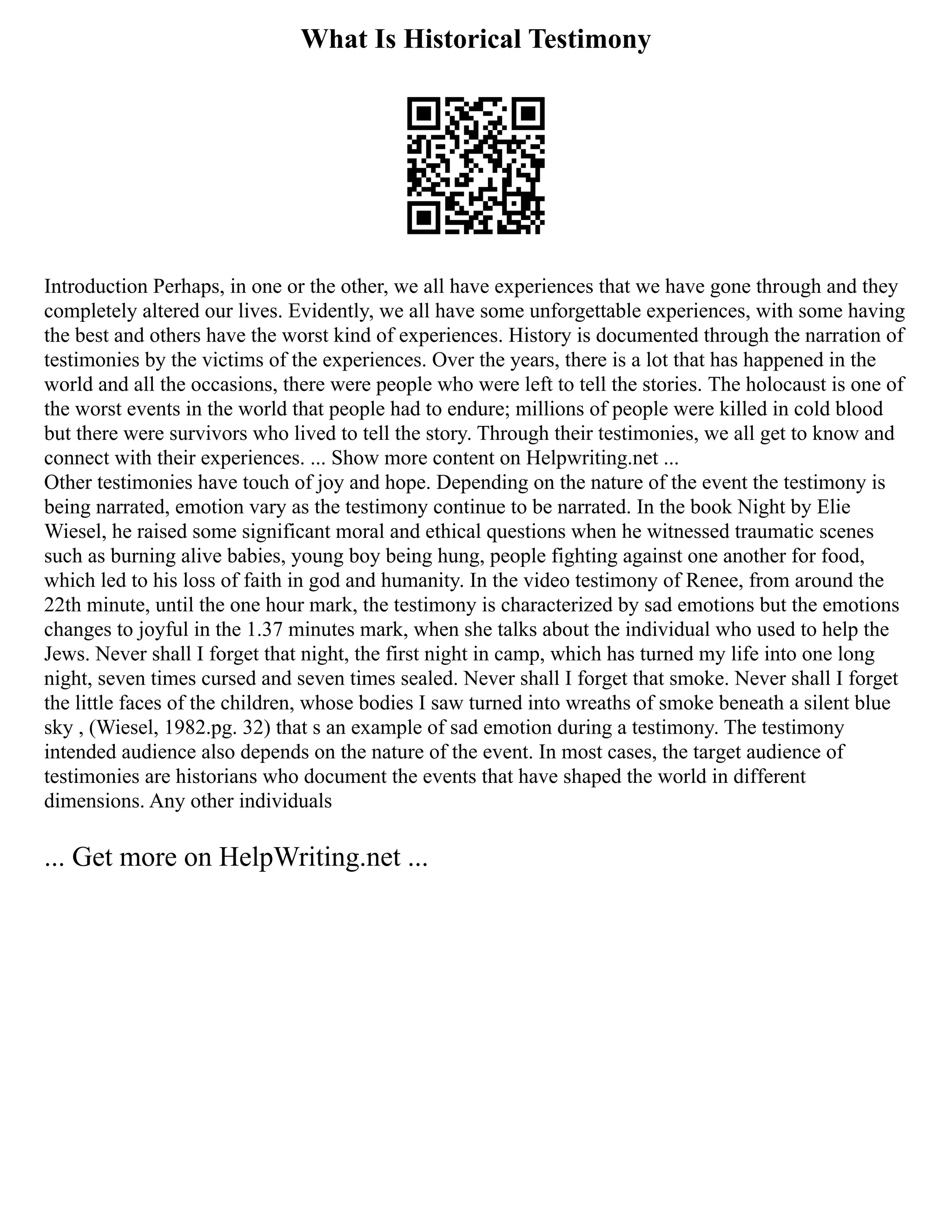 What Is Historical Testimony
Introduction Perhaps, in one or the other, we all have experiences that we have gone through and they
completely altered our lives. Evidently, we all have some unforgettable experiences, with some having
the best and others have the worst kind of experiences. History is documented through the narration of
testimonies by the victims of the experiences. Over the years, there is a lot that has happened in the
world and all the occasions, there were people who were left to tell the stories. The holocaust is one of
the worst events in the world that people had to endure; millions of people were killed in cold blood
but there were survivors who lived to tell the story. Through their testimonies, we all get to know and
connect with their experiences. ... Show more content on Helpwriting.net ...
Other testimonies have touch of joy and hope. Depending on the nature of the event the testimony is
being narrated, emotion vary as the testimony continue to be narrated. In the book Night by Elie
Wiesel, he raised some significant moral and ethical questions when he witnessed traumatic scenes
such as burning alive babies, young boy being hung, people fighting against one another for food,
which led to his loss of faith in god and humanity. In the video testimony of Renee, from around the
22th minute, until the one hour mark, the testimony is characterized by sad emotions but the emotions
changes to joyful in the 1.37 minutes mark, when she talks about the individual who used to help the
Jews. Never shall I forget that night, the first night in camp, which has turned my life into one long
night, seven times cursed and seven times sealed. Never shall I forget that smoke. Never shall I forget
the little faces of the children, whose bodies I saw turned into wreaths of smoke beneath a silent blue
sky , (Wiesel, 1982.pg. 32) that s an example of sad emotion during a testimony. The testimony
intended audience also depends on the nature of the event. In most cases, the target audience of
testimonies are historians who document the events that have shaped the world in different
dimensions. Any other individuals
... Get more on HelpWriting.net ...
 