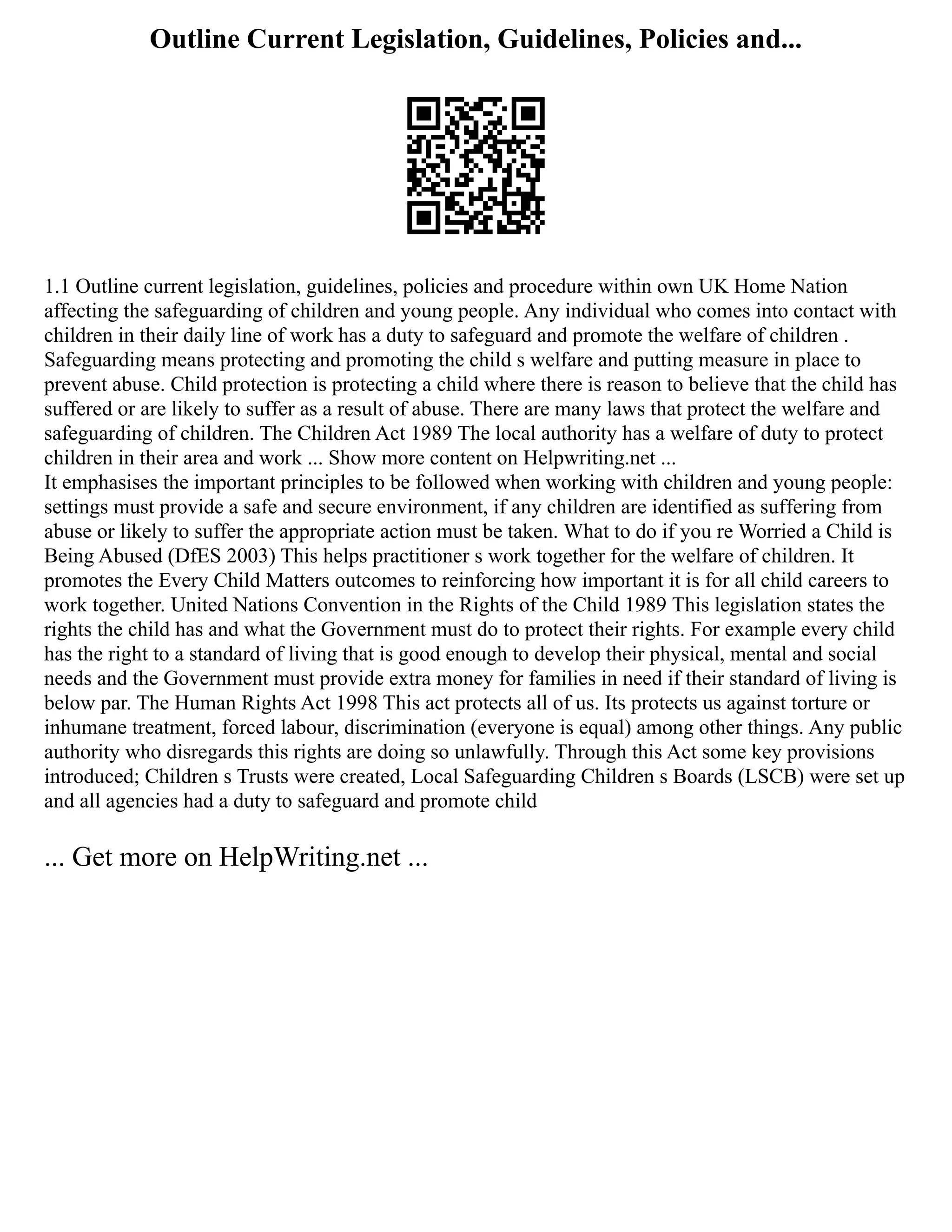 Outline Current Legislation, Guidelines, Policies and...
1.1 Outline current legislation, guidelines, policies and procedure within own UK Home Nation
affecting the safeguarding of children and young people. Any individual who comes into contact with
children in their daily line of work has a duty to safeguard and promote the welfare of children .
Safeguarding means protecting and promoting the child s welfare and putting measure in place to
prevent abuse. Child protection is protecting a child where there is reason to believe that the child has
suffered or are likely to suffer as a result of abuse. There are many laws that protect the welfare and
safeguarding of children. The Children Act 1989 The local authority has a welfare of duty to protect
children in their area and work ... Show more content on Helpwriting.net ...
It emphasises the important principles to be followed when working with children and young people:
settings must provide a safe and secure environment, if any children are identified as suffering from
abuse or likely to suffer the appropriate action must be taken. What to do if you re Worried a Child is
Being Abused (DfES 2003) This helps practitioner s work together for the welfare of children. It
promotes the Every Child Matters outcomes to reinforcing how important it is for all child careers to
work together. United Nations Convention in the Rights of the Child 1989 This legislation states the
rights the child has and what the Government must do to protect their rights. For example every child
has the right to a standard of living that is good enough to develop their physical, mental and social
needs and the Government must provide extra money for families in need if their standard of living is
below par. The Human Rights Act 1998 This act protects all of us. Its protects us against torture or
inhumane treatment, forced labour, discrimination (everyone is equal) among other things. Any public
authority who disregards this rights are doing so unlawfully. Through this Act some key provisions
introduced; Children s Trusts were created, Local Safeguarding Children s Boards (LSCB) were set up
and all agencies had a duty to safeguard and promote child
... Get more on HelpWriting.net ...
 