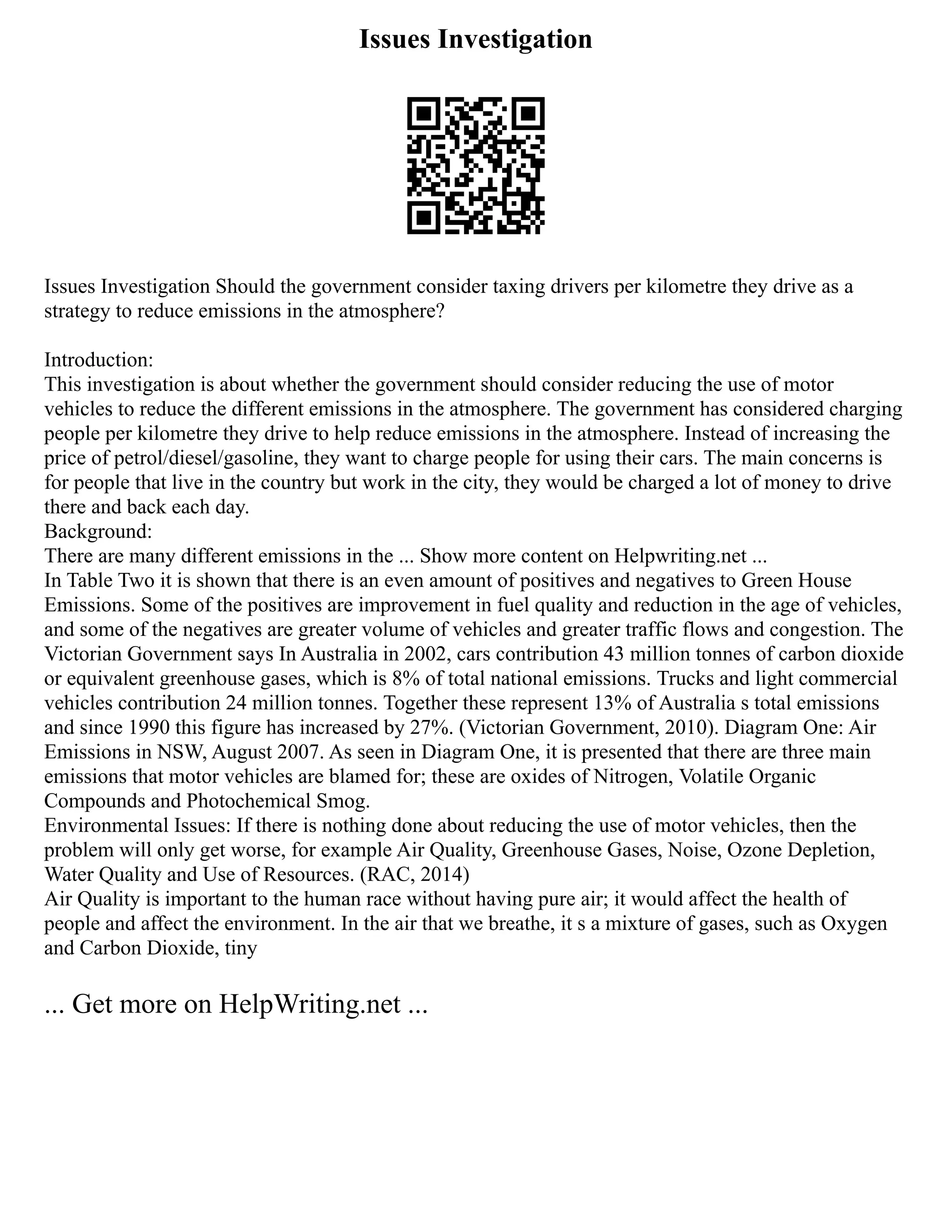 Issues Investigation
Issues Investigation Should the government consider taxing drivers per kilometre they drive as a
strategy to reduce emissions in the atmosphere?
Introduction:
This investigation is about whether the government should consider reducing the use of motor
vehicles to reduce the different emissions in the atmosphere. The government has considered charging
people per kilometre they drive to help reduce emissions in the atmosphere. Instead of increasing the
price of petrol/diesel/gasoline, they want to charge people for using their cars. The main concerns is
for people that live in the country but work in the city, they would be charged a lot of money to drive
there and back each day.
Background:
There are many different emissions in the ... Show more content on Helpwriting.net ...
In Table Two it is shown that there is an even amount of positives and negatives to Green House
Emissions. Some of the positives are improvement in fuel quality and reduction in the age of vehicles,
and some of the negatives are greater volume of vehicles and greater traffic flows and congestion. The
Victorian Government says In Australia in 2002, cars contribution 43 million tonnes of carbon dioxide
or equivalent greenhouse gases, which is 8% of total national emissions. Trucks and light commercial
vehicles contribution 24 million tonnes. Together these represent 13% of Australia s total emissions
and since 1990 this figure has increased by 27%. (Victorian Government, 2010). Diagram One: Air
Emissions in NSW, August 2007. As seen in Diagram One, it is presented that there are three main
emissions that motor vehicles are blamed for; these are oxides of Nitrogen, Volatile Organic
Compounds and Photochemical Smog.
Environmental Issues: If there is nothing done about reducing the use of motor vehicles, then the
problem will only get worse, for example Air Quality, Greenhouse Gases, Noise, Ozone Depletion,
Water Quality and Use of Resources. (RAC, 2014)
Air Quality is important to the human race without having pure air; it would affect the health of
people and affect the environment. In the air that we breathe, it s a mixture of gases, such as Oxygen
and Carbon Dioxide, tiny
... Get more on HelpWriting.net ...
 