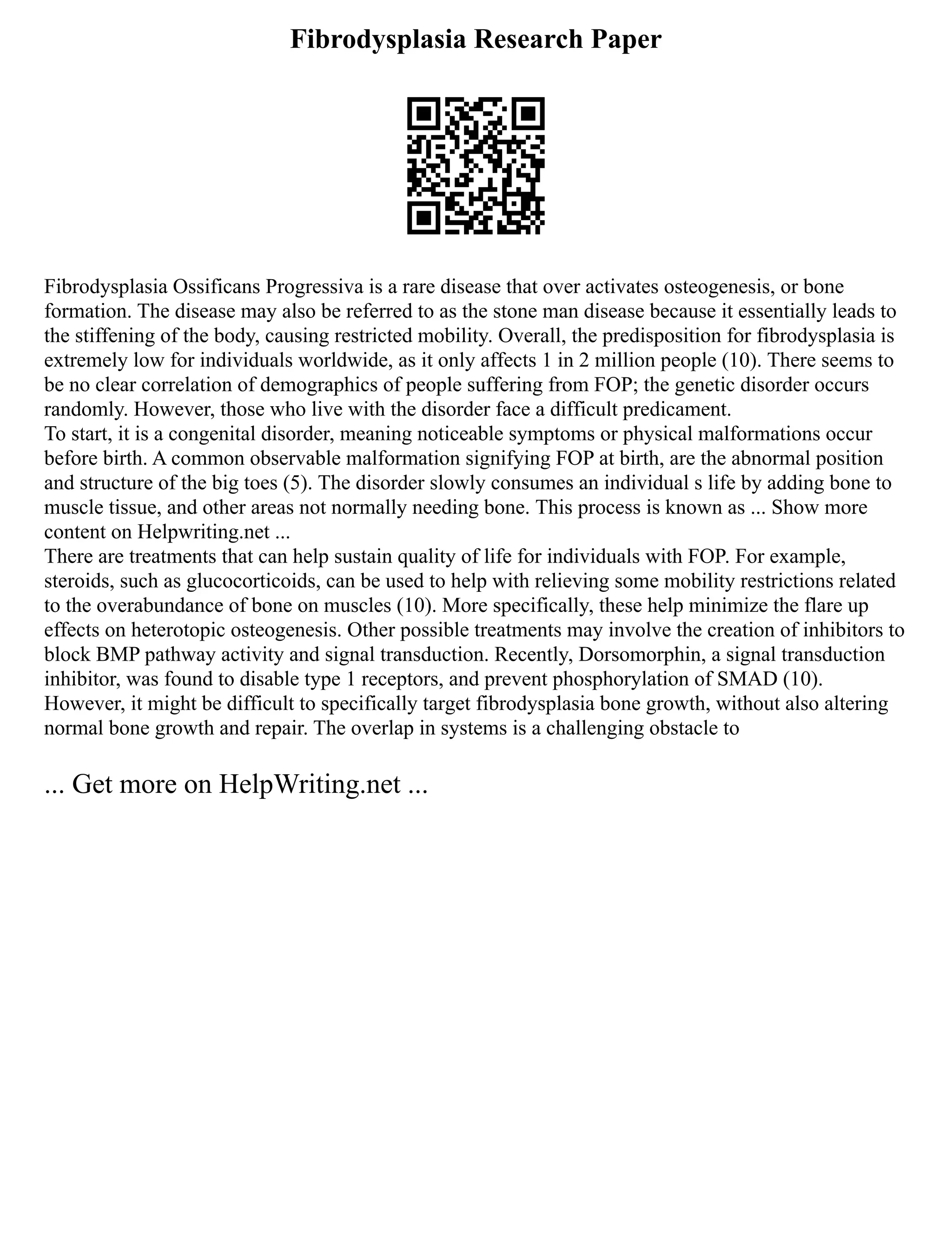 Fibrodysplasia Research Paper
Fibrodysplasia Ossificans Progressiva is a rare disease that over activates osteogenesis, or bone
formation. The disease may also be referred to as the stone man disease because it essentially leads to
the stiffening of the body, causing restricted mobility. Overall, the predisposition for fibrodysplasia is
extremely low for individuals worldwide, as it only affects 1 in 2 million people (10). There seems to
be no clear correlation of demographics of people suffering from FOP; the genetic disorder occurs
randomly. However, those who live with the disorder face a difficult predicament.
To start, it is a congenital disorder, meaning noticeable symptoms or physical malformations occur
before birth. A common observable malformation signifying FOP at birth, are the abnormal position
and structure of the big toes (5). The disorder slowly consumes an individual s life by adding bone to
muscle tissue, and other areas not normally needing bone. This process is known as ... Show more
content on Helpwriting.net ...
There are treatments that can help sustain quality of life for individuals with FOP. For example,
steroids, such as glucocorticoids, can be used to help with relieving some mobility restrictions related
to the overabundance of bone on muscles (10). More specifically, these help minimize the flare up
effects on heterotopic osteogenesis. Other possible treatments may involve the creation of inhibitors to
block BMP pathway activity and signal transduction. Recently, Dorsomorphin, a signal transduction
inhibitor, was found to disable type 1 receptors, and prevent phosphorylation of SMAD (10).
However, it might be difficult to specifically target fibrodysplasia bone growth, without also altering
normal bone growth and repair. The overlap in systems is a challenging obstacle to
... Get more on HelpWriting.net ...
 