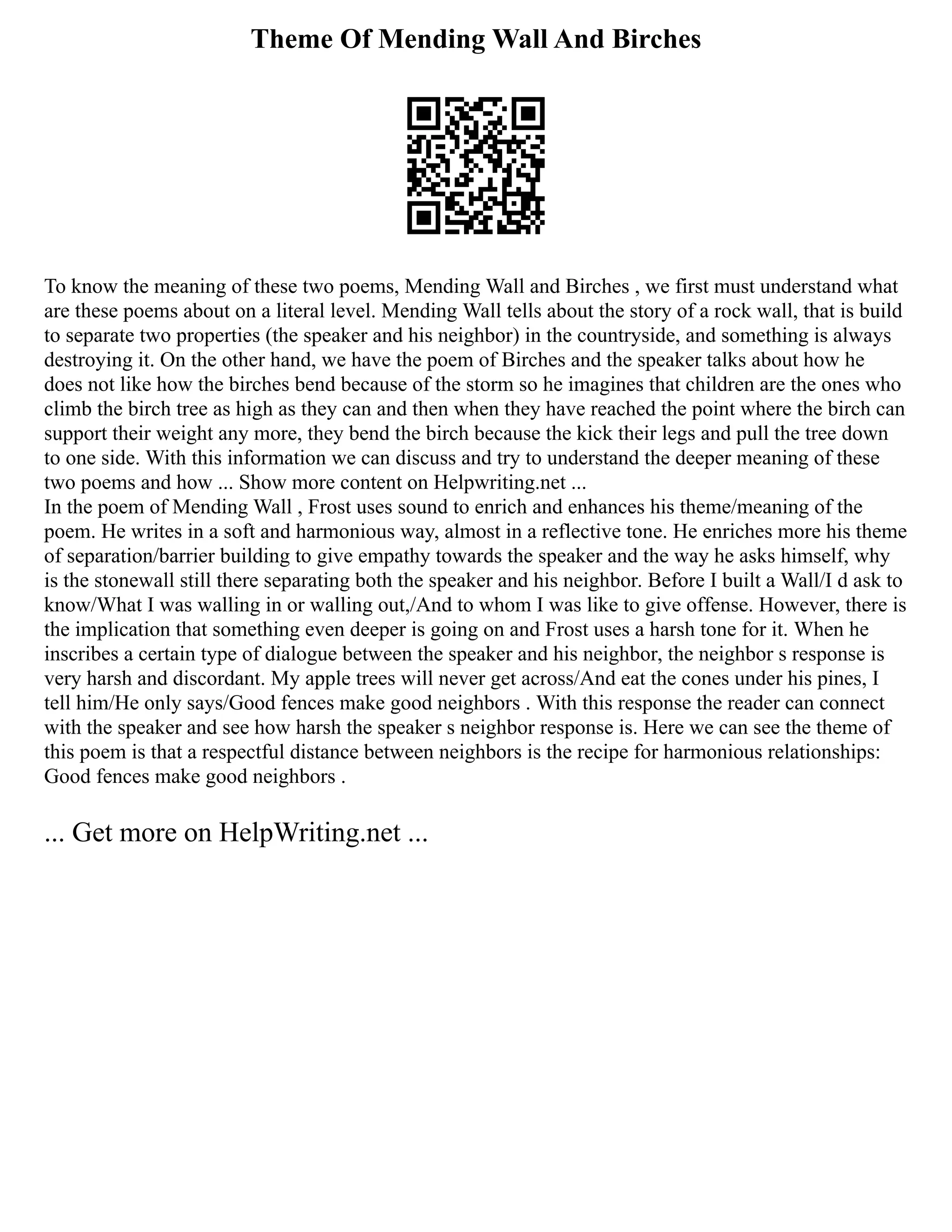 Theme Of Mending Wall And Birches
To know the meaning of these two poems, Mending Wall and Birches , we first must understand what
are these poems about on a literal level. Mending Wall tells about the story of a rock wall, that is build
to separate two properties (the speaker and his neighbor) in the countryside, and something is always
destroying it. On the other hand, we have the poem of Birches and the speaker talks about how he
does not like how the birches bend because of the storm so he imagines that children are the ones who
climb the birch tree as high as they can and then when they have reached the point where the birch can
support their weight any more, they bend the birch because the kick their legs and pull the tree down
to one side. With this information we can discuss and try to understand the deeper meaning of these
two poems and how ... Show more content on Helpwriting.net ...
In the poem of Mending Wall , Frost uses sound to enrich and enhances his theme/meaning of the
poem. He writes in a soft and harmonious way, almost in a reflective tone. He enriches more his theme
of separation/barrier building to give empathy towards the speaker and the way he asks himself, why
is the stonewall still there separating both the speaker and his neighbor. Before I built a Wall/I d ask to
know/What I was walling in or walling out,/And to whom I was like to give offense. However, there is
the implication that something even deeper is going on and Frost uses a harsh tone for it. When he
inscribes a certain type of dialogue between the speaker and his neighbor, the neighbor s response is
very harsh and discordant. My apple trees will never get across/And eat the cones under his pines, I
tell him/He only says/Good fences make good neighbors . With this response the reader can connect
with the speaker and see how harsh the speaker s neighbor response is. Here we can see the theme of
this poem is that a respectful distance between neighbors is the recipe for harmonious relationships:
Good fences make good neighbors .
... Get more on HelpWriting.net ...
 