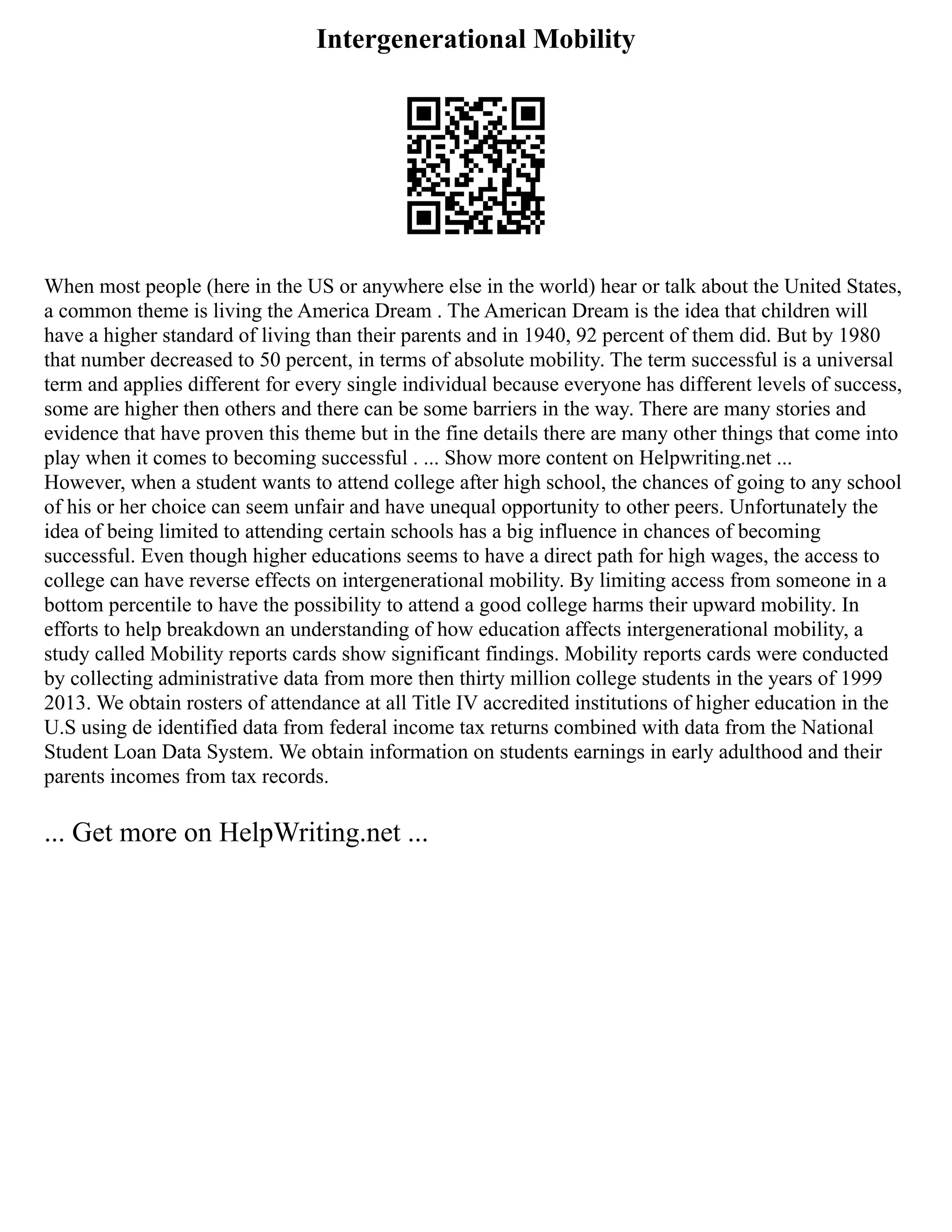 Intergenerational Mobility
When most people (here in the US or anywhere else in the world) hear or talk about the United States,
a common theme is living the America Dream . The American Dream is the idea that children will
have a higher standard of living than their parents and in 1940, 92 percent of them did. But by 1980
that number decreased to 50 percent, in terms of absolute mobility. The term successful is a universal
term and applies different for every single individual because everyone has different levels of success,
some are higher then others and there can be some barriers in the way. There are many stories and
evidence that have proven this theme but in the fine details there are many other things that come into
play when it comes to becoming successful . ... Show more content on Helpwriting.net ...
However, when a student wants to attend college after high school, the chances of going to any school
of his or her choice can seem unfair and have unequal opportunity to other peers. Unfortunately the
idea of being limited to attending certain schools has a big influence in chances of becoming
successful. Even though higher educations seems to have a direct path for high wages, the access to
college can have reverse effects on intergenerational mobility. By limiting access from someone in a
bottom percentile to have the possibility to attend a good college harms their upward mobility. In
efforts to help breakdown an understanding of how education affects intergenerational mobility, a
study called Mobility reports cards show significant findings. Mobility reports cards were conducted
by collecting administrative data from more then thirty million college students in the years of 1999
2013. We obtain rosters of attendance at all Title IV accredited institutions of higher education in the
U.S using de identified data from federal income tax returns combined with data from the National
Student Loan Data System. We obtain information on students earnings in early adulthood and their
parents incomes from tax records.
... Get more on HelpWriting.net ...
 