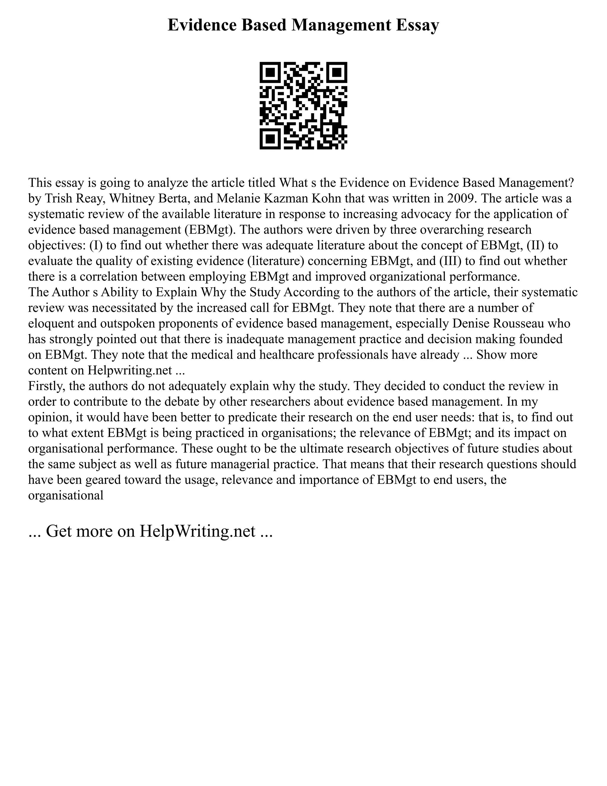 Evidence Based Management Essay
This essay is going to analyze the article titled What s the Evidence on Evidence Based Management?
by Trish Reay, Whitney Berta, and Melanie Kazman Kohn that was written in 2009. The article was a
systematic review of the available literature in response to increasing advocacy for the application of
evidence based management (EBMgt). The authors were driven by three overarching research
objectives: (I) to find out whether there was adequate literature about the concept of EBMgt, (II) to
evaluate the quality of existing evidence (literature) concerning EBMgt, and (III) to find out whether
there is a correlation between employing EBMgt and improved organizational performance.
The Author s Ability to Explain Why the Study According to the authors of the article, their systematic
review was necessitated by the increased call for EBMgt. They note that there are a number of
eloquent and outspoken proponents of evidence based management, especially Denise Rousseau who
has strongly pointed out that there is inadequate management practice and decision making founded
on EBMgt. They note that the medical and healthcare professionals have already ... Show more
content on Helpwriting.net ...
Firstly, the authors do not adequately explain why the study. They decided to conduct the review in
order to contribute to the debate by other researchers about evidence based management. In my
opinion, it would have been better to predicate their research on the end user needs: that is, to find out
to what extent EBMgt is being practiced in organisations; the relevance of EBMgt; and its impact on
organisational performance. These ought to be the ultimate research objectives of future studies about
the same subject as well as future managerial practice. That means that their research questions should
have been geared toward the usage, relevance and importance of EBMgt to end users, the
organisational
... Get more on HelpWriting.net ...
 