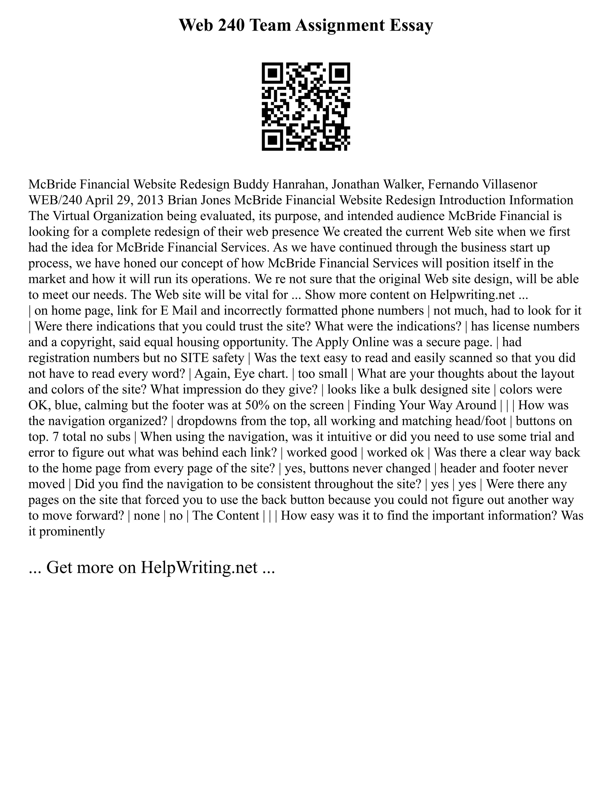 Web 240 Team Assignment Essay
McBride Financial Website Redesign Buddy Hanrahan, Jonathan Walker, Fernando Villasenor
WEB/240 April 29, 2013 Brian Jones McBride Financial Website Redesign Introduction Information
The Virtual Organization being evaluated, its purpose, and intended audience McBride Financial is
looking for a complete redesign of their web presence We created the current Web site when we first
had the idea for McBride Financial Services. As we have continued through the business start up
process, we have honed our concept of how McBride Financial Services will position itself in the
market and how it will run its operations. We re not sure that the original Web site design, will be able
to meet our needs. The Web site will be vital for ... Show more content on Helpwriting.net ...
| on home page, link for E Mail and incorrectly formatted phone numbers | not much, had to look for it
| Were there indications that you could trust the site? What were the indications? | has license numbers
and a copyright, said equal housing opportunity. The Apply Online was a secure page. | had
registration numbers but no SITE safety | Was the text easy to read and easily scanned so that you did
not have to read every word? | Again, Eye chart. | too small | What are your thoughts about the layout
and colors of the site? What impression do they give? | looks like a bulk designed site | colors were
OK, blue, calming but the footer was at 50% on the screen | Finding Your Way Around | | | How was
the navigation organized? | dropdowns from the top, all working and matching head/foot | buttons on
top. 7 total no subs | When using the navigation, was it intuitive or did you need to use some trial and
error to figure out what was behind each link? | worked good | worked ok | Was there a clear way back
to the home page from every page of the site? | yes, buttons never changed | header and footer never
moved | Did you find the navigation to be consistent throughout the site? | yes | yes | Were there any
pages on the site that forced you to use the back button because you could not figure out another way
to move forward? | none | no | The Content | | | How easy was it to find the important information? Was
it prominently
... Get more on HelpWriting.net ...
 