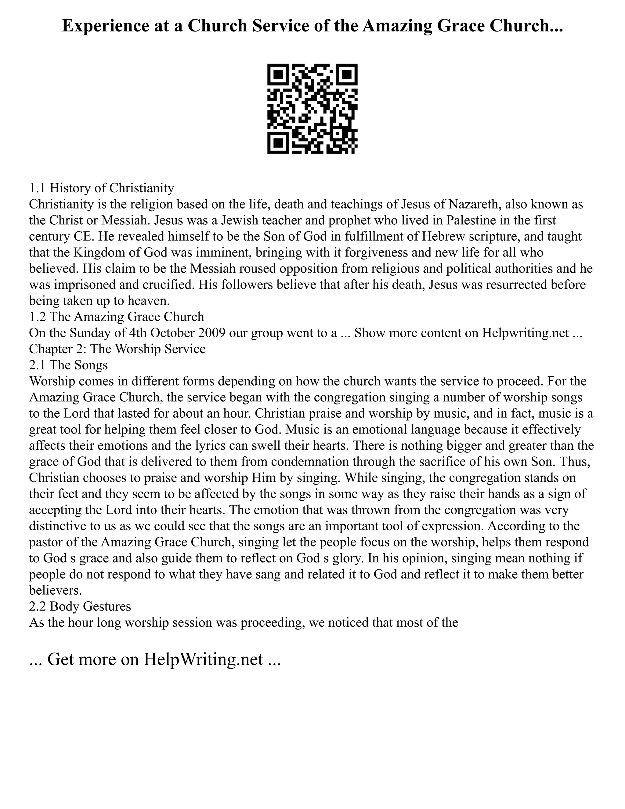 Experience at a Church Service of the Amazing Grace Church...
1.1 History of Christianity
Christianity is the religion based on the life, death and teachings of Jesus of Nazareth, also known as
the Christ or Messiah. Jesus was a Jewish teacher and prophet who lived in Palestine in the first
century CE. He revealed himself to be the Son of God in fulfillment of Hebrew scripture, and taught
that the Kingdom of God was imminent, bringing with it forgiveness and new life for all who
believed. His claim to be the Messiah roused opposition from religious and political authorities and he
was imprisoned and crucified. His followers believe that after his death, Jesus was resurrected before
being taken up to heaven.
1.2 The Amazing Grace Church
On the Sunday of 4th October 2009 our group went to a ... Show more content on Helpwriting.net ...
Chapter 2: The Worship Service
2.1 The Songs
Worship comes in different forms depending on how the church wants the service to proceed. For the
Amazing Grace Church, the service began with the congregation singing a number of worship songs
to the Lord that lasted for about an hour. Christian praise and worship by music, and in fact, music is a
great tool for helping them feel closer to God. Music is an emotional language because it effectively
affects their emotions and the lyrics can swell their hearts. There is nothing bigger and greater than the
grace of God that is delivered to them from condemnation through the sacrifice of his own Son. Thus,
Christian chooses to praise and worship Him by singing. While singing, the congregation stands on
their feet and they seem to be affected by the songs in some way as they raise their hands as a sign of
accepting the Lord into their hearts. The emotion that was thrown from the congregation was very
distinctive to us as we could see that the songs are an important tool of expression. According to the
pastor of the Amazing Grace Church, singing let the people focus on the worship, helps them respond
to God s grace and also guide them to reflect on God s glory. In his opinion, singing mean nothing if
people do not respond to what they have sang and related it to God and reflect it to make them better
believers.
2.2 Body Gestures
As the hour long worship session was proceeding, we noticed that most of the
... Get more on HelpWriting.net ...
 
