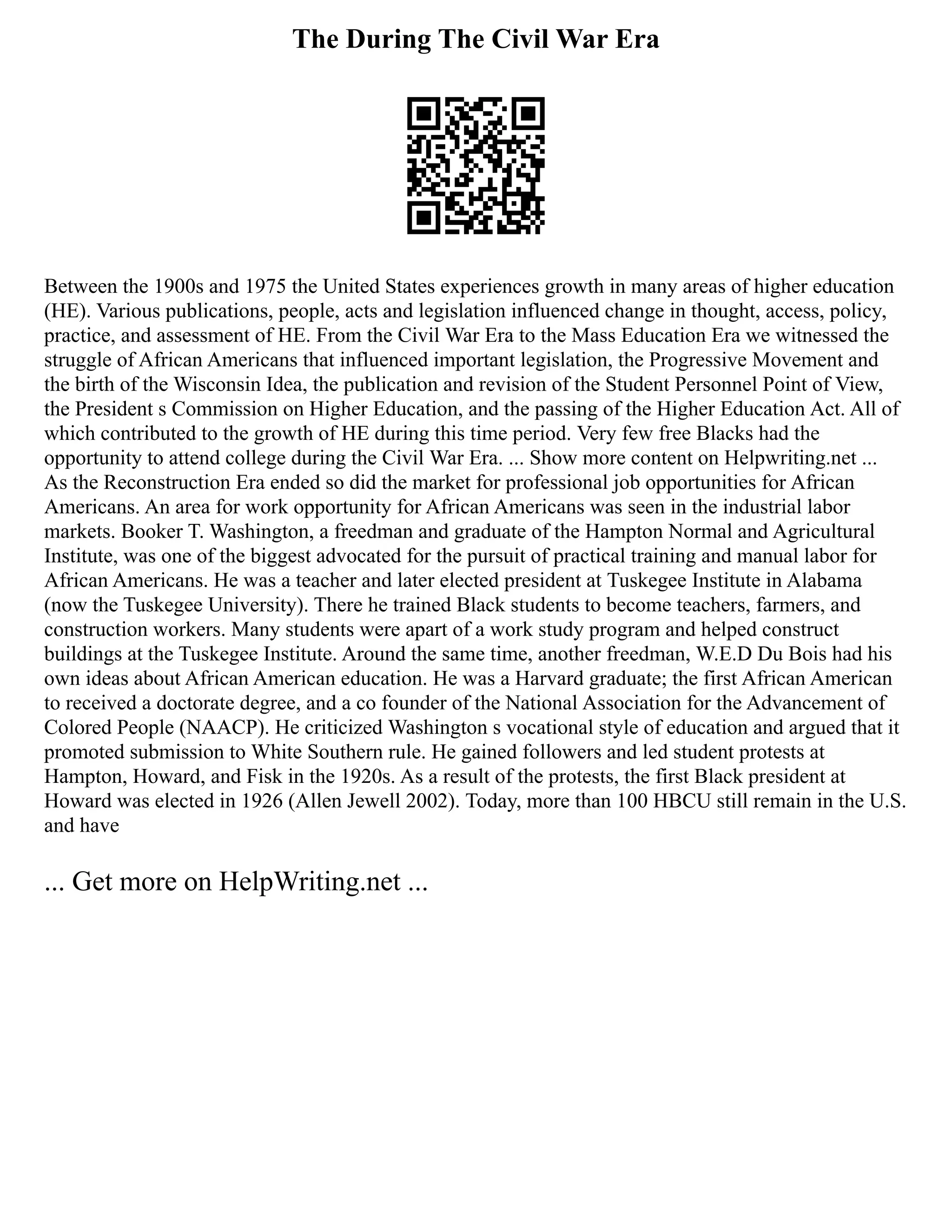 The During The Civil War Era
Between the 1900s and 1975 the United States experiences growth in many areas of higher education
(HE). Various publications, people, acts and legislation influenced change in thought, access, policy,
practice, and assessment of HE. From the Civil War Era to the Mass Education Era we witnessed the
struggle of African Americans that influenced important legislation, the Progressive Movement and
the birth of the Wisconsin Idea, the publication and revision of the Student Personnel Point of View,
the President s Commission on Higher Education, and the passing of the Higher Education Act. All of
which contributed to the growth of HE during this time period. Very few free Blacks had the
opportunity to attend college during the Civil War Era. ... Show more content on Helpwriting.net ...
As the Reconstruction Era ended so did the market for professional job opportunities for African
Americans. An area for work opportunity for African Americans was seen in the industrial labor
markets. Booker T. Washington, a freedman and graduate of the Hampton Normal and Agricultural
Institute, was one of the biggest advocated for the pursuit of practical training and manual labor for
African Americans. He was a teacher and later elected president at Tuskegee Institute in Alabama
(now the Tuskegee University). There he trained Black students to become teachers, farmers, and
construction workers. Many students were apart of a work study program and helped construct
buildings at the Tuskegee Institute. Around the same time, another freedman, W.E.D Du Bois had his
own ideas about African American education. He was a Harvard graduate; the first African American
to received a doctorate degree, and a co founder of the National Association for the Advancement of
Colored People (NAACP). He criticized Washington s vocational style of education and argued that it
promoted submission to White Southern rule. He gained followers and led student protests at
Hampton, Howard, and Fisk in the 1920s. As a result of the protests, the first Black president at
Howard was elected in 1926 (Allen Jewell 2002). Today, more than 100 HBCU still remain in the U.S.
and have
... Get more on HelpWriting.net ...
 