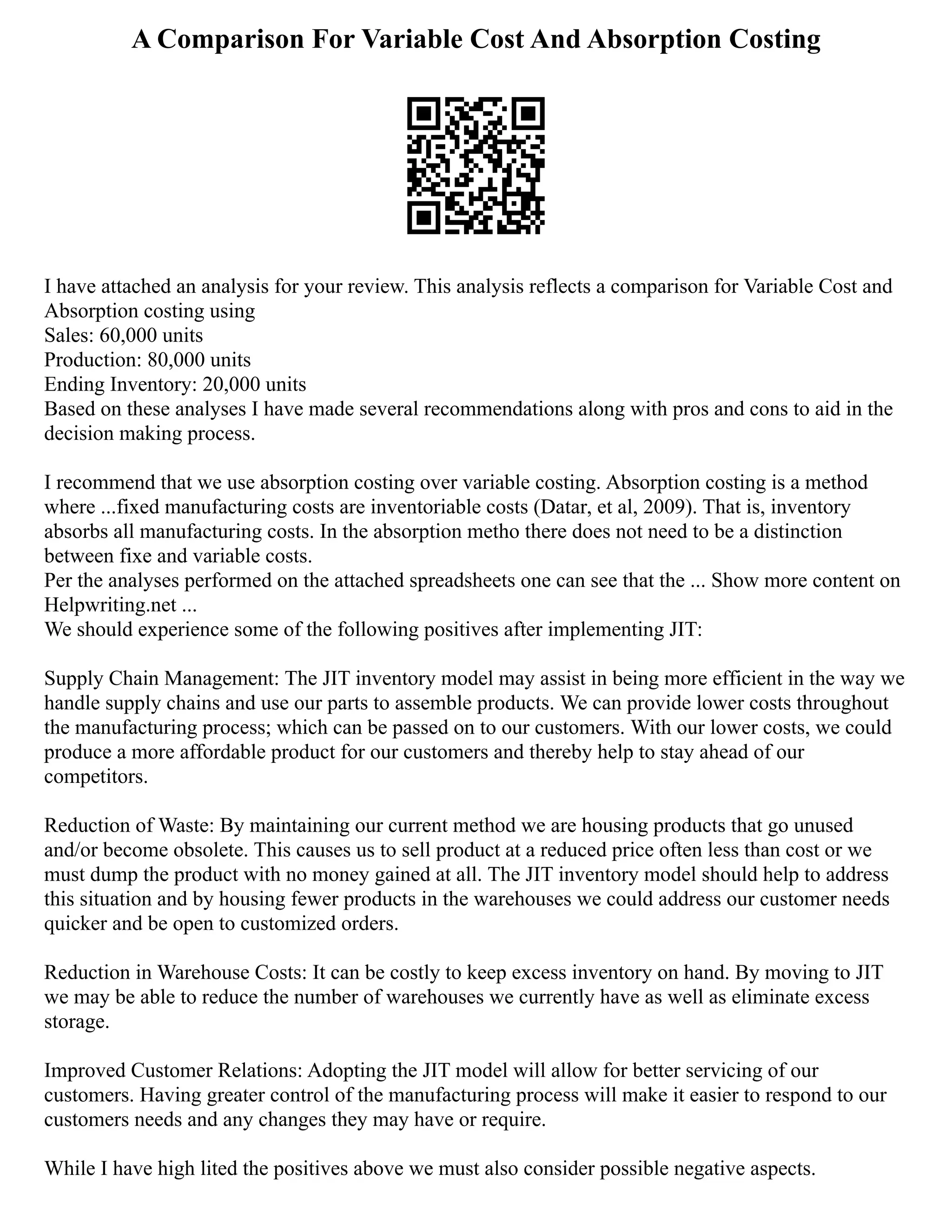 A Comparison For Variable Cost And Absorption Costing
I have attached an analysis for your review. This analysis reflects a comparison for Variable Cost and
Absorption costing using
Sales: 60,000 units
Production: 80,000 units
Ending Inventory: 20,000 units
Based on these analyses I have made several recommendations along with pros and cons to aid in the
decision making process.
I recommend that we use absorption costing over variable costing. Absorption costing is a method
where ...fixed manufacturing costs are inventoriable costs (Datar, et al, 2009). That is, inventory
absorbs all manufacturing costs. In the absorption metho there does not need to be a distinction
between fixe and variable costs.
Per the analyses performed on the attached spreadsheets one can see that the ... Show more content on
Helpwriting.net ...
We should experience some of the following positives after implementing JIT:
Supply Chain Management: The JIT inventory model may assist in being more efficient in the way we
handle supply chains and use our parts to assemble products. We can provide lower costs throughout
the manufacturing process; which can be passed on to our customers. With our lower costs, we could
produce a more affordable product for our customers and thereby help to stay ahead of our
competitors.
Reduction of Waste: By maintaining our current method we are housing products that go unused
and/or become obsolete. This causes us to sell product at a reduced price often less than cost or we
must dump the product with no money gained at all. The JIT inventory model should help to address
this situation and by housing fewer products in the warehouses we could address our customer needs
quicker and be open to customized orders.
Reduction in Warehouse Costs: It can be costly to keep excess inventory on hand. By moving to JIT
we may be able to reduce the number of warehouses we currently have as well as eliminate excess
storage.
Improved Customer Relations: Adopting the JIT model will allow for better servicing of our
customers. Having greater control of the manufacturing process will make it easier to respond to our
customers needs and any changes they may have or require.
While I have high lited the positives above we must also consider possible negative aspects.
 
