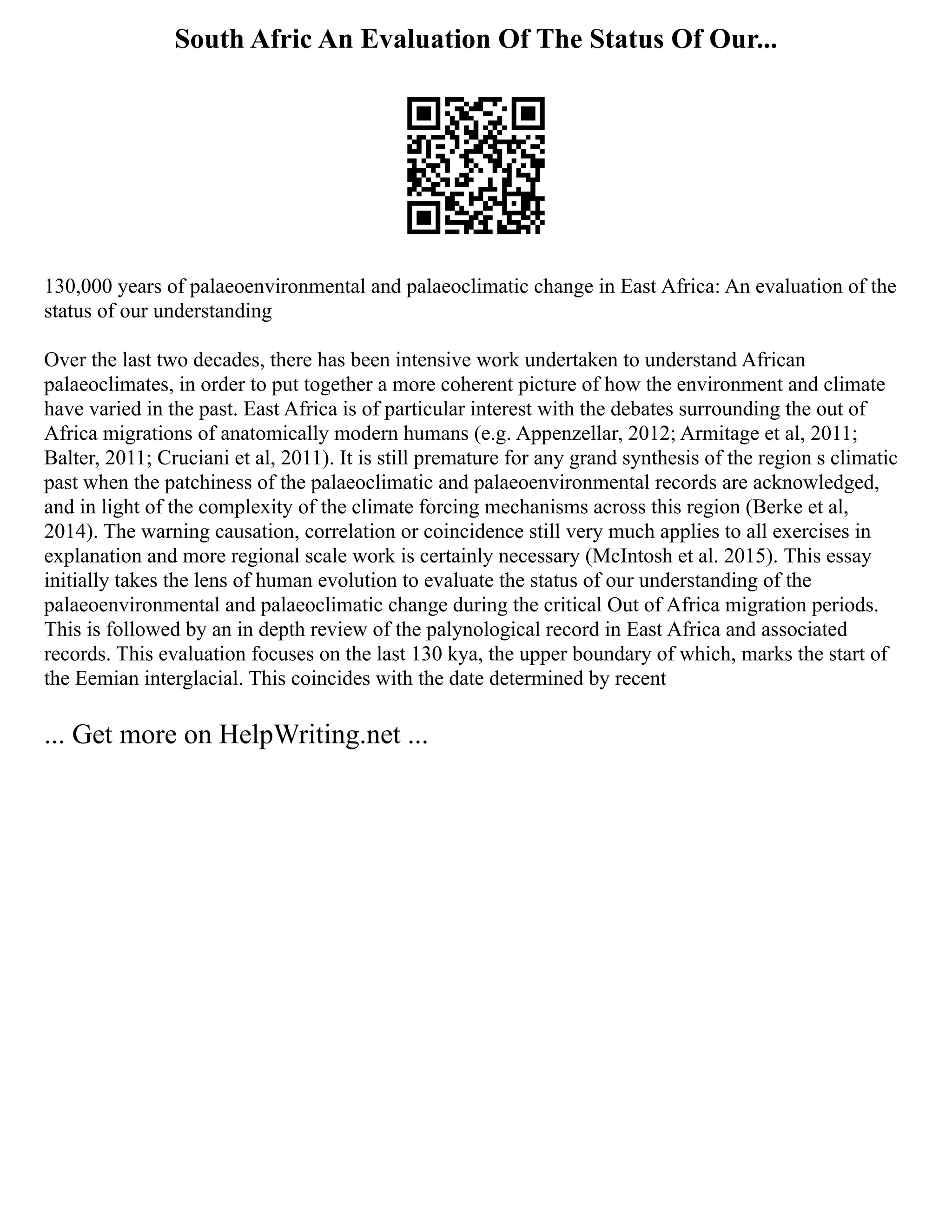 South Afric An Evaluation Of The Status Of Our...
130,000 years of palaeoenvironmental and palaeoclimatic change in East Africa: An evaluation of the
status of our understanding
Over the last two decades, there has been intensive work undertaken to understand African
palaeoclimates, in order to put together a more coherent picture of how the environment and climate
have varied in the past. East Africa is of particular interest with the debates surrounding the out of
Africa migrations of anatomically modern humans (e.g. Appenzellar, 2012; Armitage et al, 2011;
Balter, 2011; Cruciani et al, 2011). It is still premature for any grand synthesis of the region s climatic
past when the patchiness of the palaeoclimatic and palaeoenvironmental records are acknowledged,
and in light of the complexity of the climate forcing mechanisms across this region (Berke et al,
2014). The warning causation, correlation or coincidence still very much applies to all exercises in
explanation and more regional scale work is certainly necessary (McIntosh et al. 2015). This essay
initially takes the lens of human evolution to evaluate the status of our understanding of the
palaeoenvironmental and palaeoclimatic change during the critical Out of Africa migration periods.
This is followed by an in depth review of the palynological record in East Africa and associated
records. This evaluation focuses on the last 130 kya, the upper boundary of which, marks the start of
the Eemian interglacial. This coincides with the date determined by recent
... Get more on HelpWriting.net ...
 