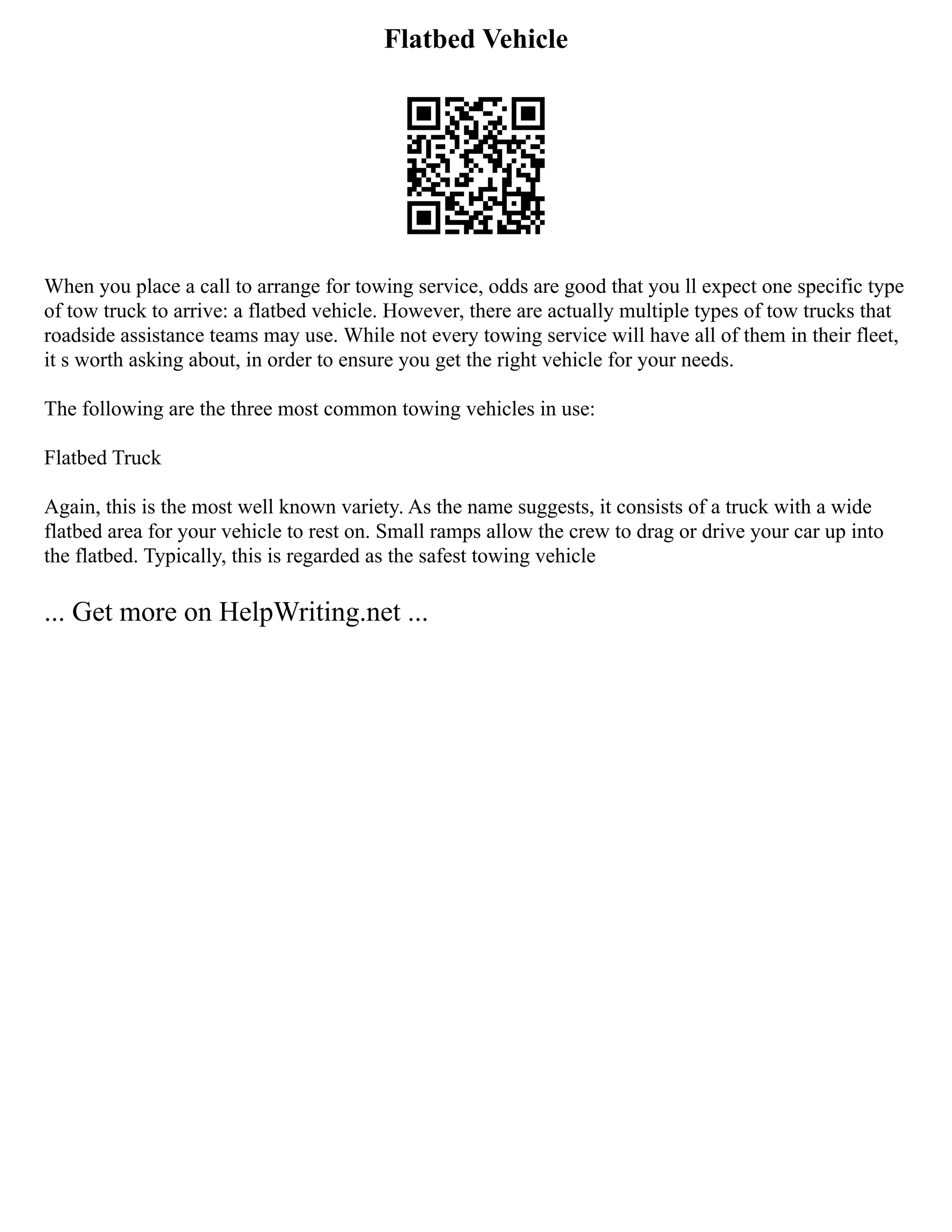 Flatbed Vehicle
When you place a call to arrange for towing service, odds are good that you ll expect one specific type
of tow truck to arrive: a flatbed vehicle. However, there are actually multiple types of tow trucks that
roadside assistance teams may use. While not every towing service will have all of them in their fleet,
it s worth asking about, in order to ensure you get the right vehicle for your needs.
The following are the three most common towing vehicles in use:
Flatbed Truck
Again, this is the most well known variety. As the name suggests, it consists of a truck with a wide
flatbed area for your vehicle to rest on. Small ramps allow the crew to drag or drive your car up into
the flatbed. Typically, this is regarded as the safest towing vehicle
... Get more on HelpWriting.net ...
 
