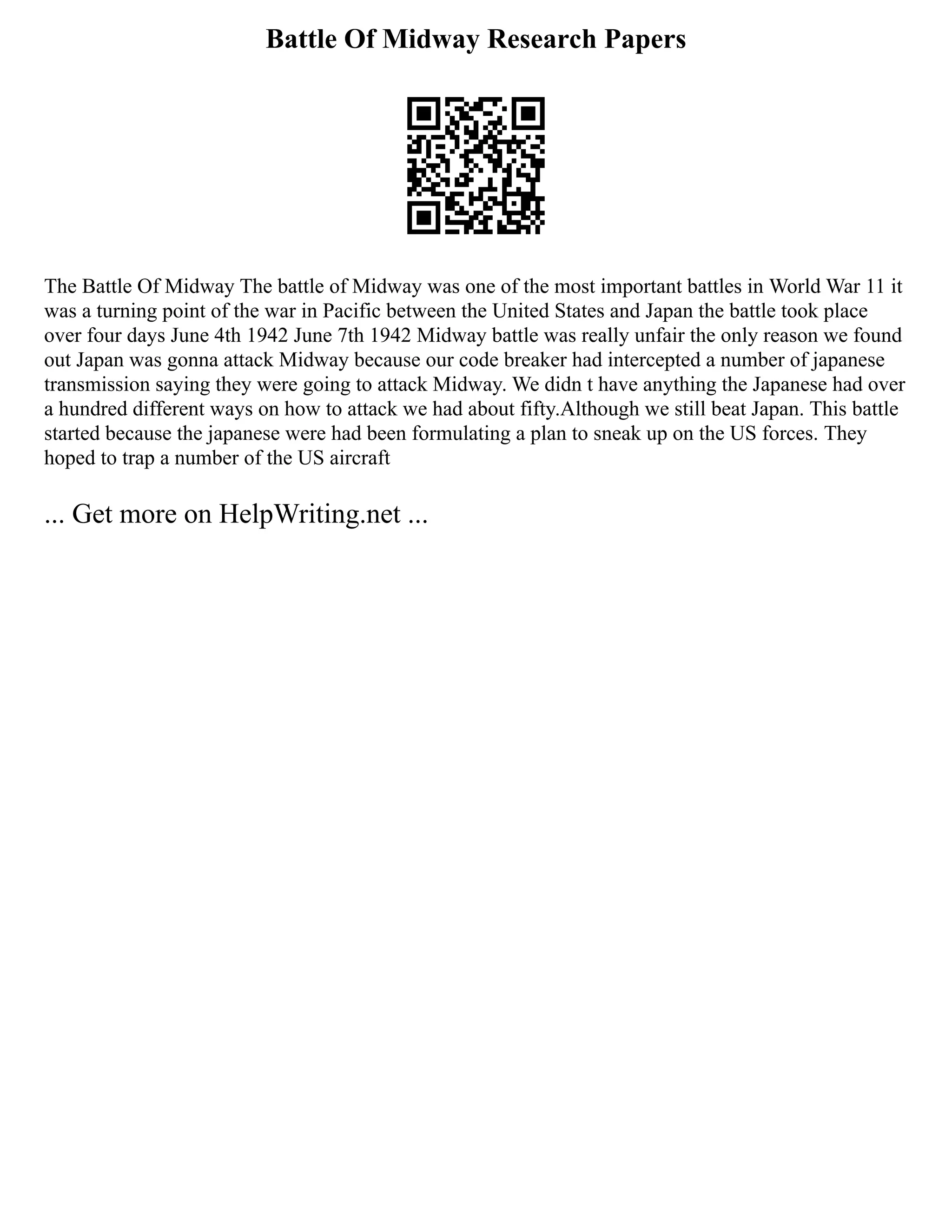 Battle Of Midway Research Papers
The Battle Of Midway The battle of Midway was one of the most important battles in World War 11 it
was a turning point of the war in Pacific between the United States and Japan the battle took place
over four days June 4th 1942 June 7th 1942 Midway battle was really unfair the only reason we found
out Japan was gonna attack Midway because our code breaker had intercepted a number of japanese
transmission saying they were going to attack Midway. We didn t have anything the Japanese had over
a hundred different ways on how to attack we had about fifty.Although we still beat Japan. This battle
started because the japanese were had been formulating a plan to sneak up on the US forces. They
hoped to trap a number of the US aircraft
... Get more on HelpWriting.net ...
 