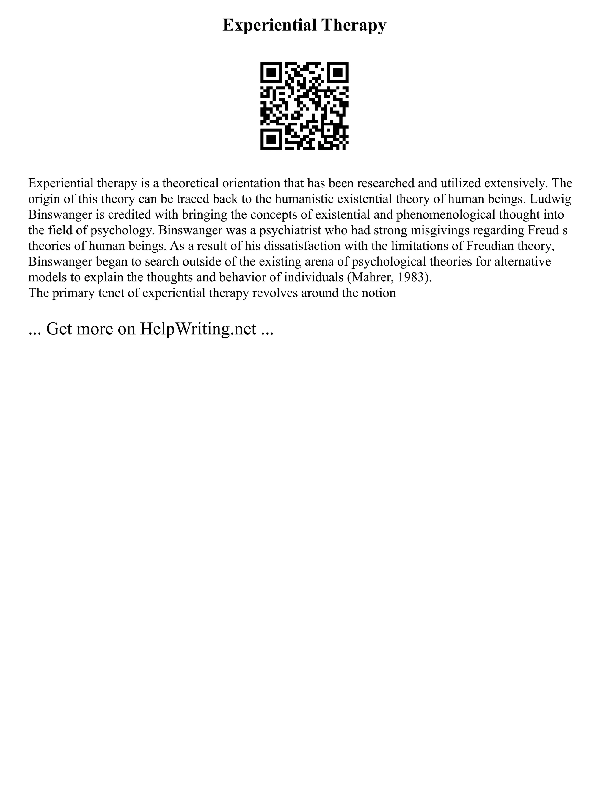 Experiential Therapy
Experiential therapy is a theoretical orientation that has been researched and utilized extensively. The
origin of this theory can be traced back to the humanistic existential theory of human beings. Ludwig
Binswanger is credited with bringing the concepts of existential and phenomenological thought into
the field of psychology. Binswanger was a psychiatrist who had strong misgivings regarding Freud s
theories of human beings. As a result of his dissatisfaction with the limitations of Freudian theory,
Binswanger began to search outside of the existing arena of psychological theories for alternative
models to explain the thoughts and behavior of individuals (Mahrer, 1983).
The primary tenet of experiential therapy revolves around the notion
... Get more on HelpWriting.net ...
 
