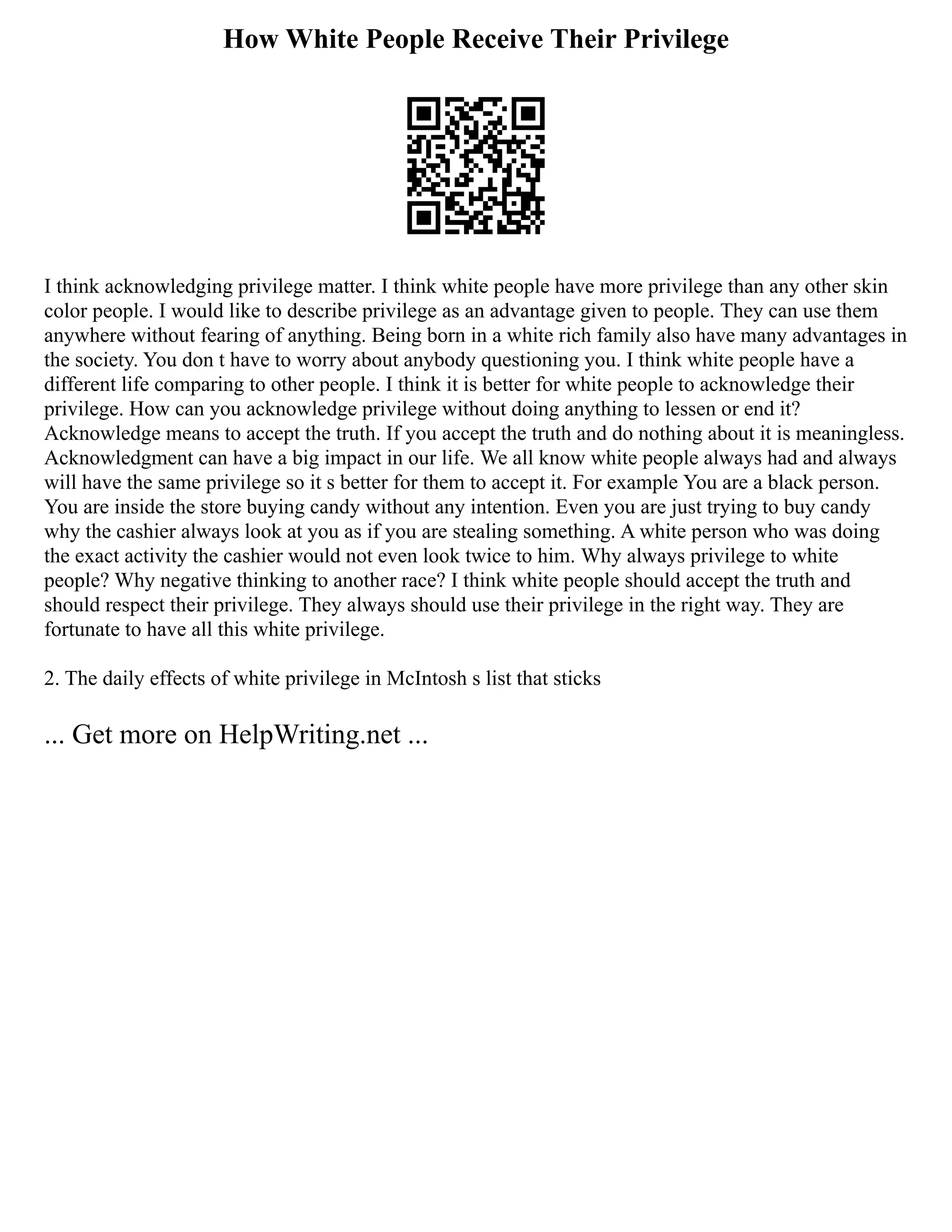 How White People Receive Their Privilege
I think acknowledging privilege matter. I think white people have more privilege than any other skin
color people. I would like to describe privilege as an advantage given to people. They can use them
anywhere without fearing of anything. Being born in a white rich family also have many advantages in
the society. You don t have to worry about anybody questioning you. I think white people have a
different life comparing to other people. I think it is better for white people to acknowledge their
privilege. How can you acknowledge privilege without doing anything to lessen or end it?
Acknowledge means to accept the truth. If you accept the truth and do nothing about it is meaningless.
Acknowledgment can have a big impact in our life. We all know white people always had and always
will have the same privilege so it s better for them to accept it. For example You are a black person.
You are inside the store buying candy without any intention. Even you are just trying to buy candy
why the cashier always look at you as if you are stealing something. A white person who was doing
the exact activity the cashier would not even look twice to him. Why always privilege to white
people? Why negative thinking to another race? I think white people should accept the truth and
should respect their privilege. They always should use their privilege in the right way. They are
fortunate to have all this white privilege.
2. The daily effects of white privilege in McIntosh s list that sticks
... Get more on HelpWriting.net ...
 